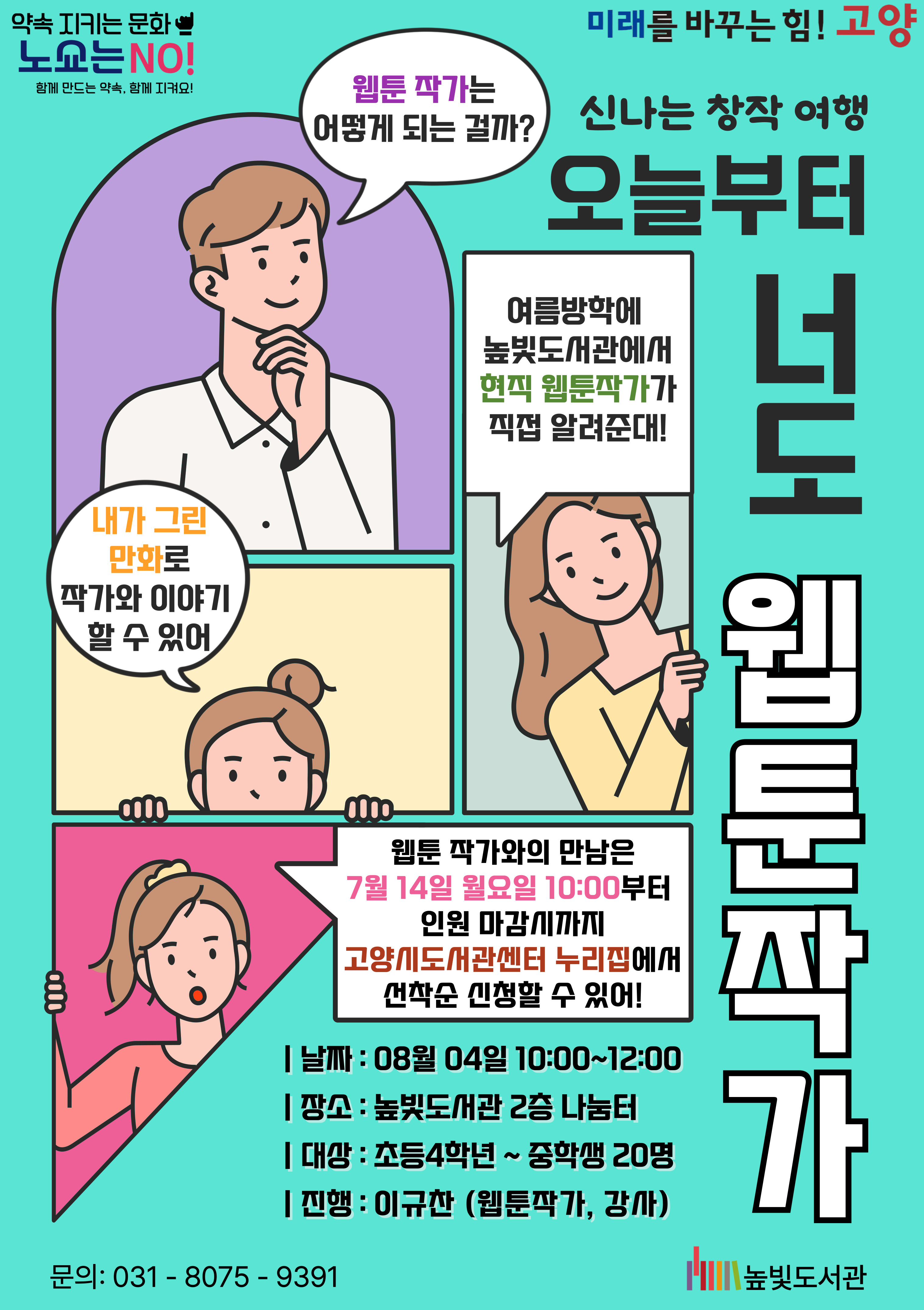 미래를 바꾸는 힘! 고양 약속을 지키는 문화 노쇼는 NO! (신나는 창작여행) 오늘부터 너도 웹툰작가 운영내용 운영일시: 8월 4일 월요일 10:00~12:00 운영대상: 초등학생 4학년~중학생 3학년 운영장소: 높빛도서관 2층 나눔터 운영진행: 이규찬(웹툰작가, 강사) 신청방법 신청기간: 7월 14일 (월) 10:00~인원마감시 신청방법: 고양시도서관센터 누리집 선착순 신청 [독서문화]-[프로그램 신청]-[높빛] 문의: 031-8075-9391(높빛도서관) 높빛도서관