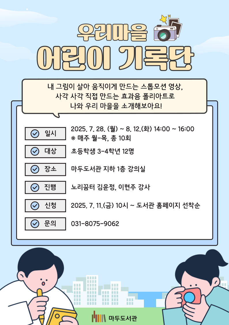 우리 마을 어린이 기록단 내 그림이 살아 움직이게 만드는 스톱모션 영상, 사각 사각 만드는 효과음 폴리아트로 나와 우리 마을을 소개해보아요! 일시 2025년 7월 28(월) ~ 8월 12일(화) 14:00 ~ 16:00 대상 초등학생 3-4학년 12명 장소 마두도서관 지하 1층 강의실 진행 노리꿈터 김윤정, 이현주 강사 신청 2025년 7월 11일(금) 10시 ~ 도서관 홈페이지 선착순 문의 031-8075-9062 마두도서관