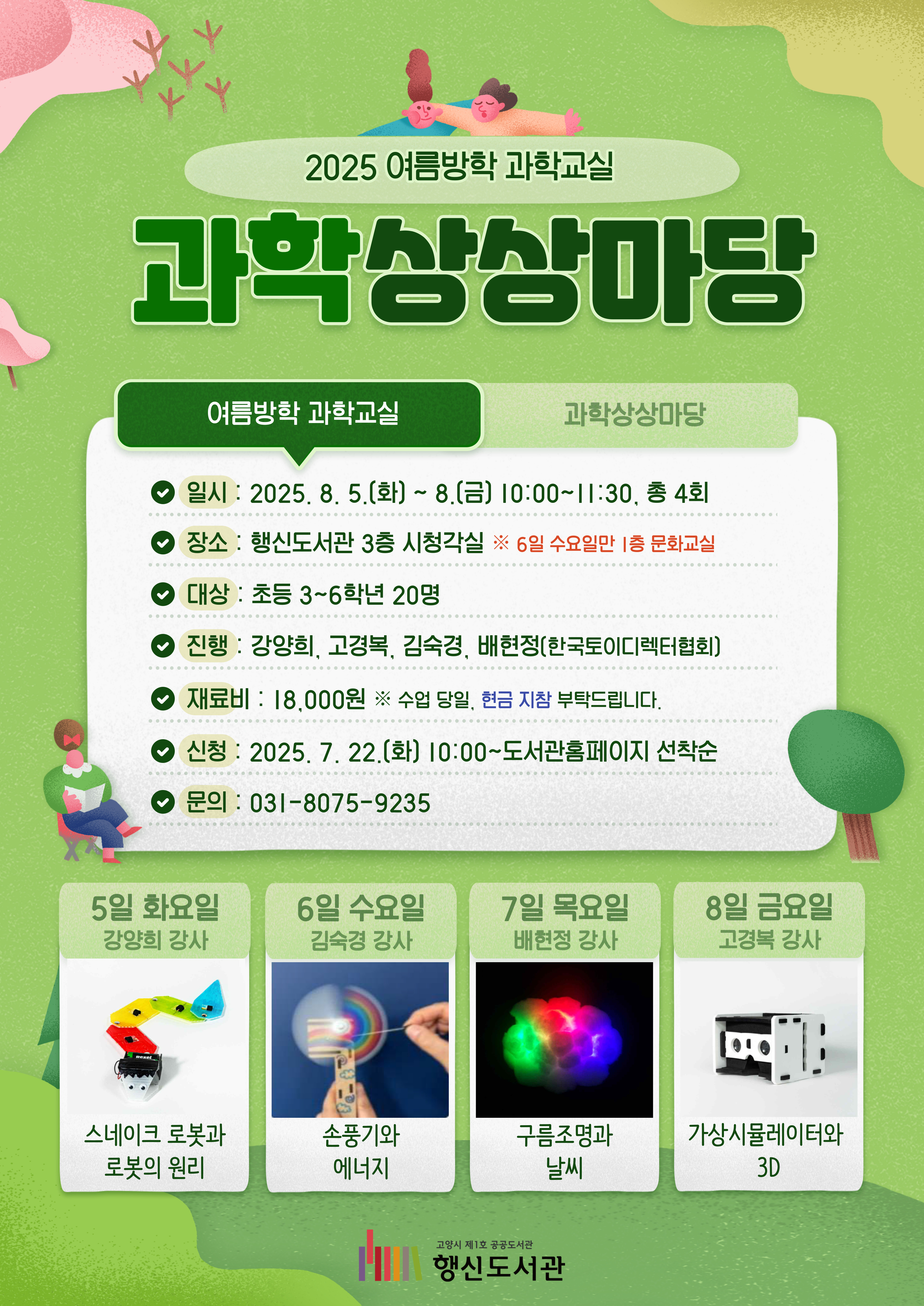 2025 여름방학 과학교실 과학상상마당 ○일시: 2025. 8. 5.(화) ~ 8.(금) 10:00~11:30, 총 4회 ○장소: 행신도서관 3층 시청각실 ※6일 수요일만 1층 문화교실 ○대상: 초등3~6학년 20명 ○진행: 강양희, 고경복, 김숙경, 배현정(한국토이디렉터협회) ○재료비: 18,000원 ※수업 당일, 현금 지참 부탁드립니다. ○신청: 2025. 7. 22.(화) 10:00~도서관홈페이지 선착순 ○문의: 031-8075-9235 수업일정 ●5일 화요일(강양희 강사): 스네이크 로봇과 로봇의 원리 ●6일 수요일(김숙경 강사): 손풍기와 에너지 ●7일 목요일(배현정 강사): 구름조명과 날씨 ●8일 금요일(고경복 강사): 가상시뮬레이터와 3D