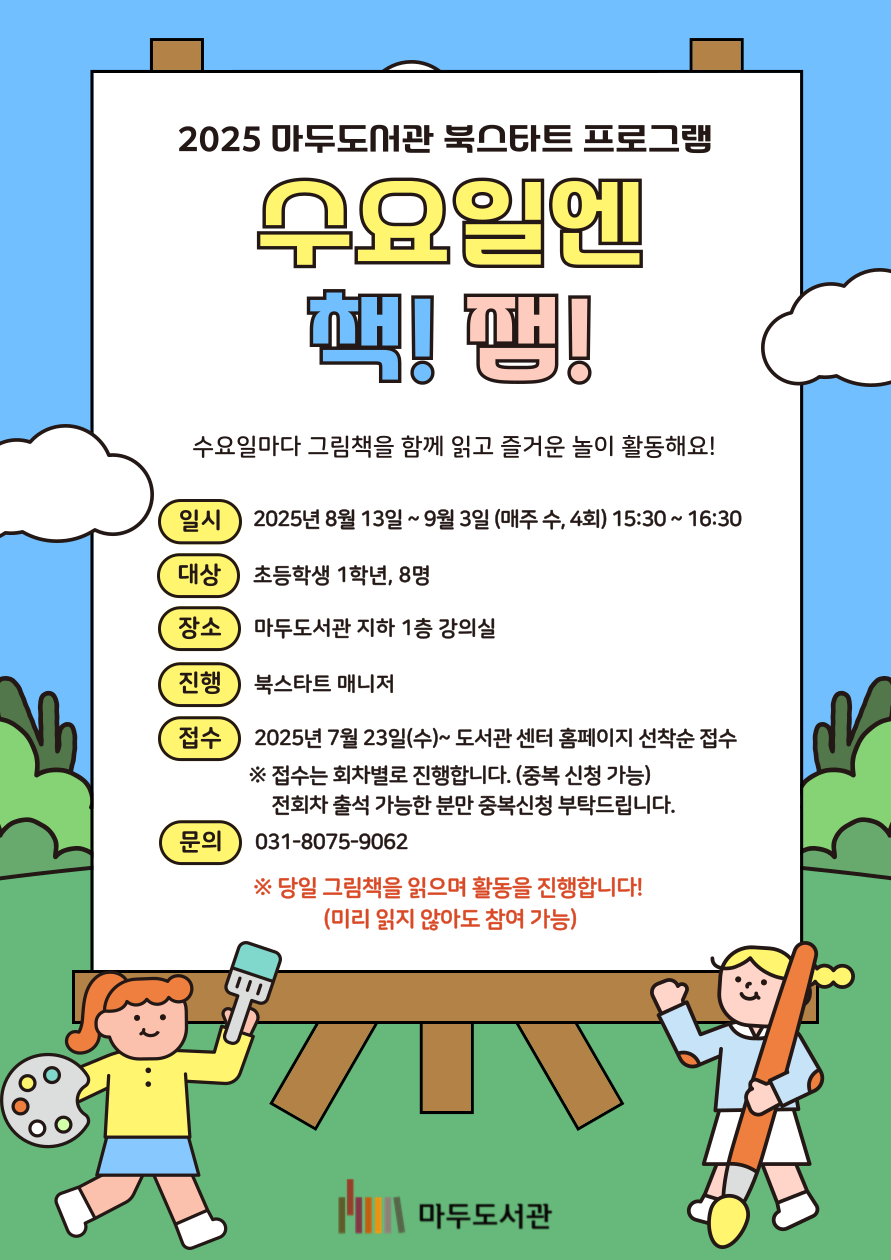 025 마두도서관 북스타트 프로그램 수요일엔 책! 잼! 수요일마다 그림책을 함께 읽고 즐거운 놀이 활동해요! 일시 : 2025년 8월 13일 ~ 9월 3일(매주 수, 4회) 15:30 ~ 16:30 대상 : 초등학생 1학년, 8명 장소 : 마두도서관 지하 1층 강의실 진행 : 북스타트 매니저 접수 : 2025년 7월 23일 (수) ~ 도서관센터 홈페이지 선착순 접수 ※접수는 회차별로 진행합니다. (중복신청 가능) 전회차 출석가능한 분만 중복신청 부탁드립니다. 문의 : 031-8075-9062 ※당일 그림책을 읽으며 활동을 진행합니다! (미리 읽지 않아도 참여 가능) 마두도서관