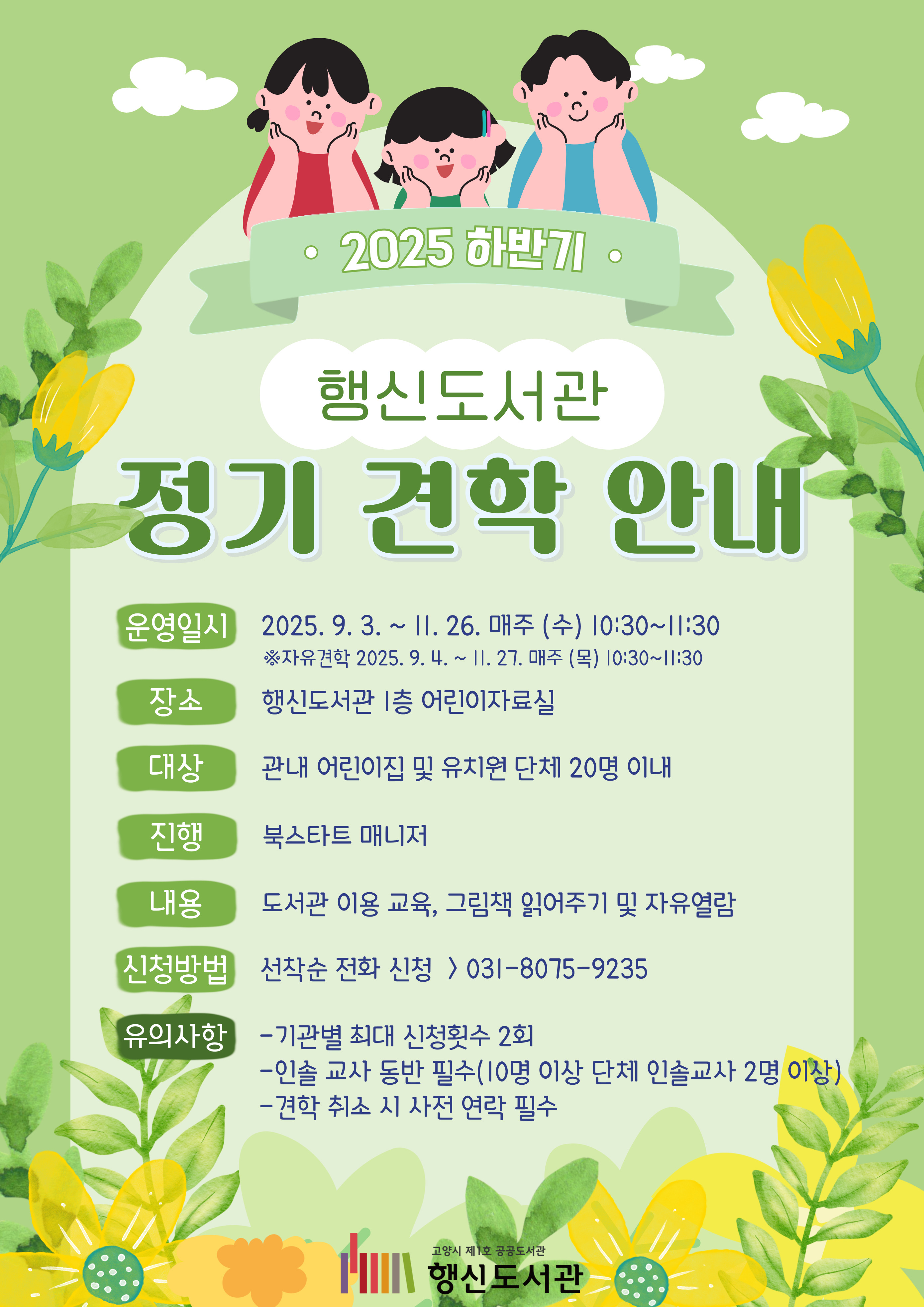 2025 하반기 행신도서관 정기 견학 안내  ○운영일시: 2025. 9. 3. ~ 11. 26. 매주(수) 10:30~11:30 ※자유견학 2025. 9. 4. ~ 11. 27. 매주(목) 10:30~11:30 ○장소: 행신도서관 1층 어린이자료실 ○대상: 관내 어린이집 및 유치원 단체 20명 이내 ○진행: 북스타트 매니저 ○내용: 도서관 이용 교육, 그림책 읽어주기 및 자유열람 ○신청방법: 선착순 전화 신청 > 031-8075-9235	 ○유의사항  - 기관별 최대 신청횟수 2회  - 인솔 교사 동반 필수(10명 이상 단체 인솔교사 2명 이상)  - 견학 취소 시 사전 연락 필수