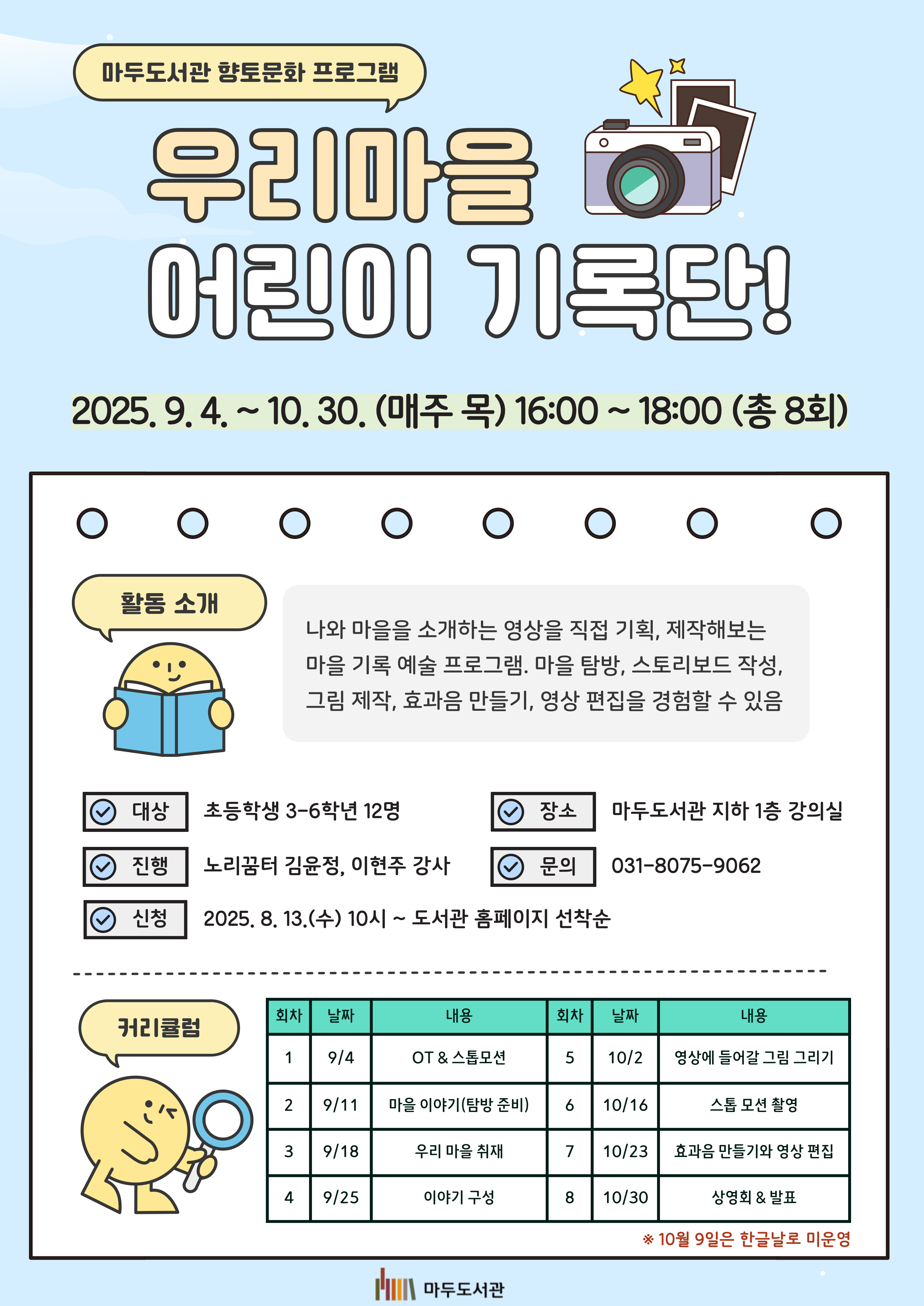 마두도서관 향토문화 프로그램 우리마을 어린이 기록단 2025. 9. 4. ~ 10. 30. 매주(목) 16:00 ~ 18:00 (총 8회) 활동소개 나와 마을을 소개하는 영상을 직접 기획, 제작해보는 마을 기록 예술 프로그램. 마을 탐방, 스토리보드 작성, 그림 제작, 효과음 만들기, 영상 편집등을 경험할 수 있음 대상 초등학생 3-6학년 12명 장소 마두도서관 지하 1층 강의실 진행 노리꿈터 김윤정, 이현주 강사 접수 2025. 8. 13. (목) 10:00 ~ 도서관센터 홈페이지 선착순 접수 문의 031-8075-9062 커리큘럼 1회차(9/4) OT & 스톱모션 2회차(9/11) 마을이야기(탐방준비) 3회차(9/18) 우리 마을 취재 4회차(9/25) 이야기 구성 5회차(10/2) 영상에 들어갈 그림 그리기 6회차(10/16) 스톱 모션 촬영 7회차(10/23) 효과음 만들기와 영상 편집 8회차(10/30) 상영회 & 발표