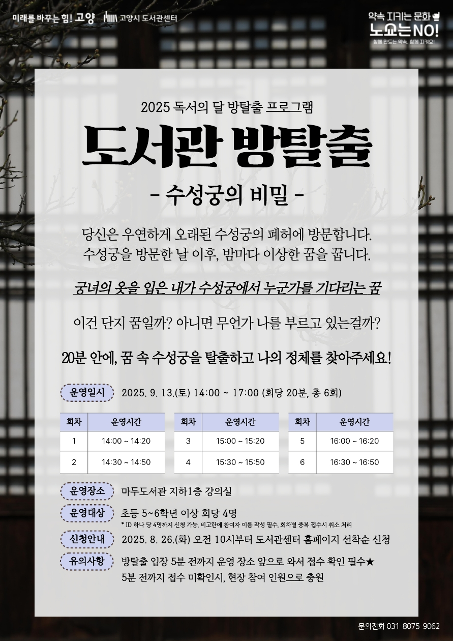 2025 독서의 달 방탈출 프로그램 도서관 방탈출 : 수성궁의 비밀 당신은 우연하게 오래된 수성궁의 폐허에 방문합니다. 수성궁을 방문한 날 이후, 밤마다 이상한 꿈을 꿉니다. 궁녀의 옷을 입은 내가 수성궁에서 누군가를 기다리는 꿈 이건 단지 꿈일까? 아니면 무언가 나를 부르고 있는걸까? 20분 안에 꿈 속 수성궁을 탈출하고 나의 정체를 찾아주세요! 운영일시 2025. 9. 13.(토) (1회차) 14:00 ~ 14:20 (회당 20분) 운영장소 마두도서관 지하1층 강의실 운영대상 초등 5~6학년 및 청소년 회당 4명 *ID 하나 당 4명까지 신청 가능, 비고란에 참여자 이름 작성 필수, 회차별 중복 접수시 취소 처리 신청안내 2025. 8. 26.(화) 오전 10시부터 도서관센터 홈페이지 선착순 신청 유의사항 방탈출 입장 5분 전까지 운영 장소 앞으로 와서 접수 확인 필수, 5분 전까지 접수 미확인시 현장 참여 희망 인원으로 충원