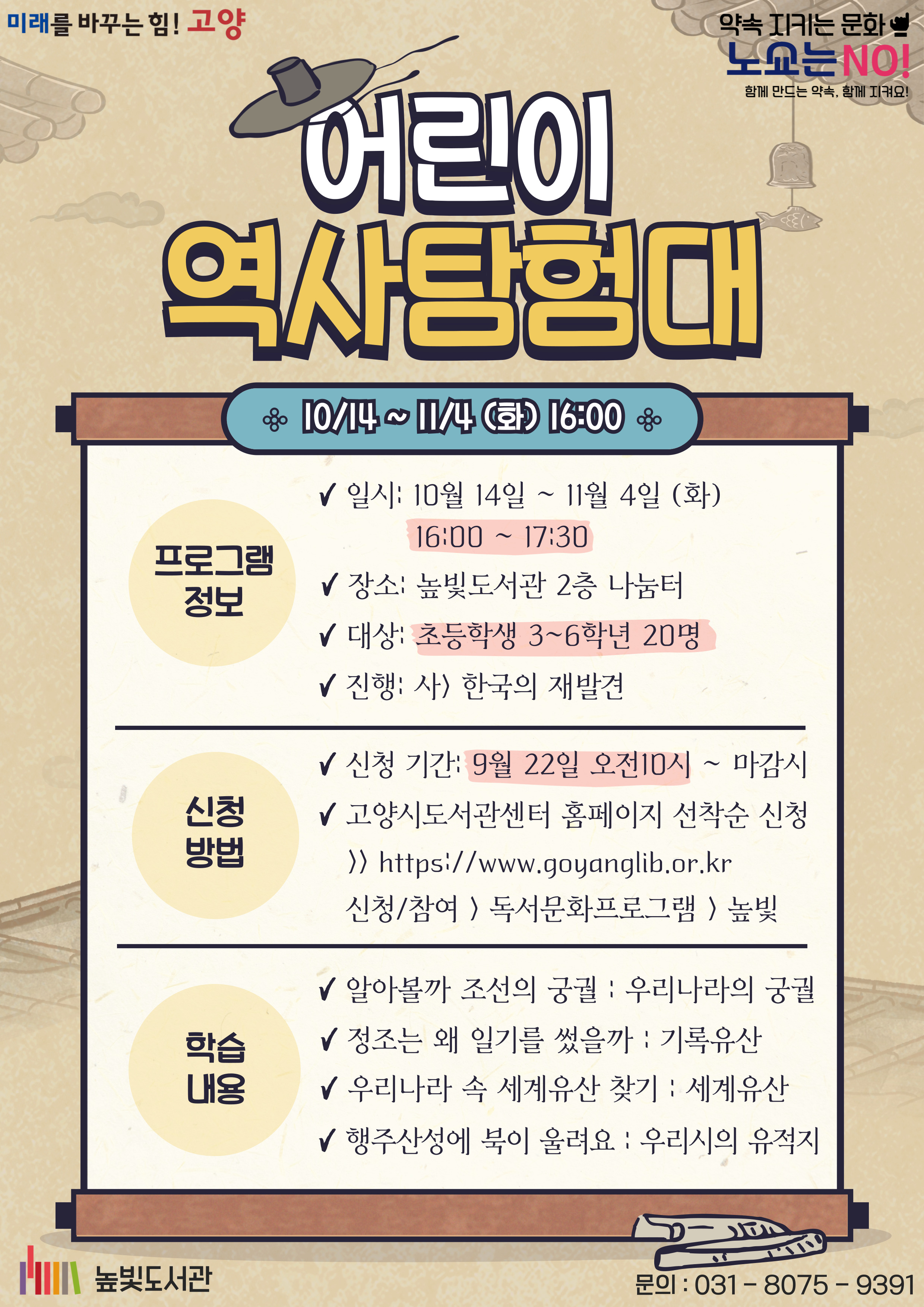 미래를 바꾸는 힘! 고양, 약속을 지키는 문화 노쇼는 NO! 함께 만드는 약속, 함께 지켜요! 어린이 역사탐험대, 10/14~11/4 (화) 16:00, 프로그램 정보 일시: 10월 14일 ~ 11월 4일 (화) 16:00~17:30 장소: 높빛도서관 2층 나눔터 대상: 초등학생 3~6학년 20명 진행: 사) 한국의 재발견 신청 기간: 9월 22일 오전 10~마감시 고양시도서관센터홈페이지 선착순 신청 신청/참여 독서문화프로그램 높빛 학습안내 알아볼까 조선의 궁궐: 우리나라의 궁궐, 정조는 왜 일기를 썼을까: 기록유산, 우리나라 속 세계유산 찾기: 세계유산, 행주산성에 북이 울려요: 우리시의 유적지
