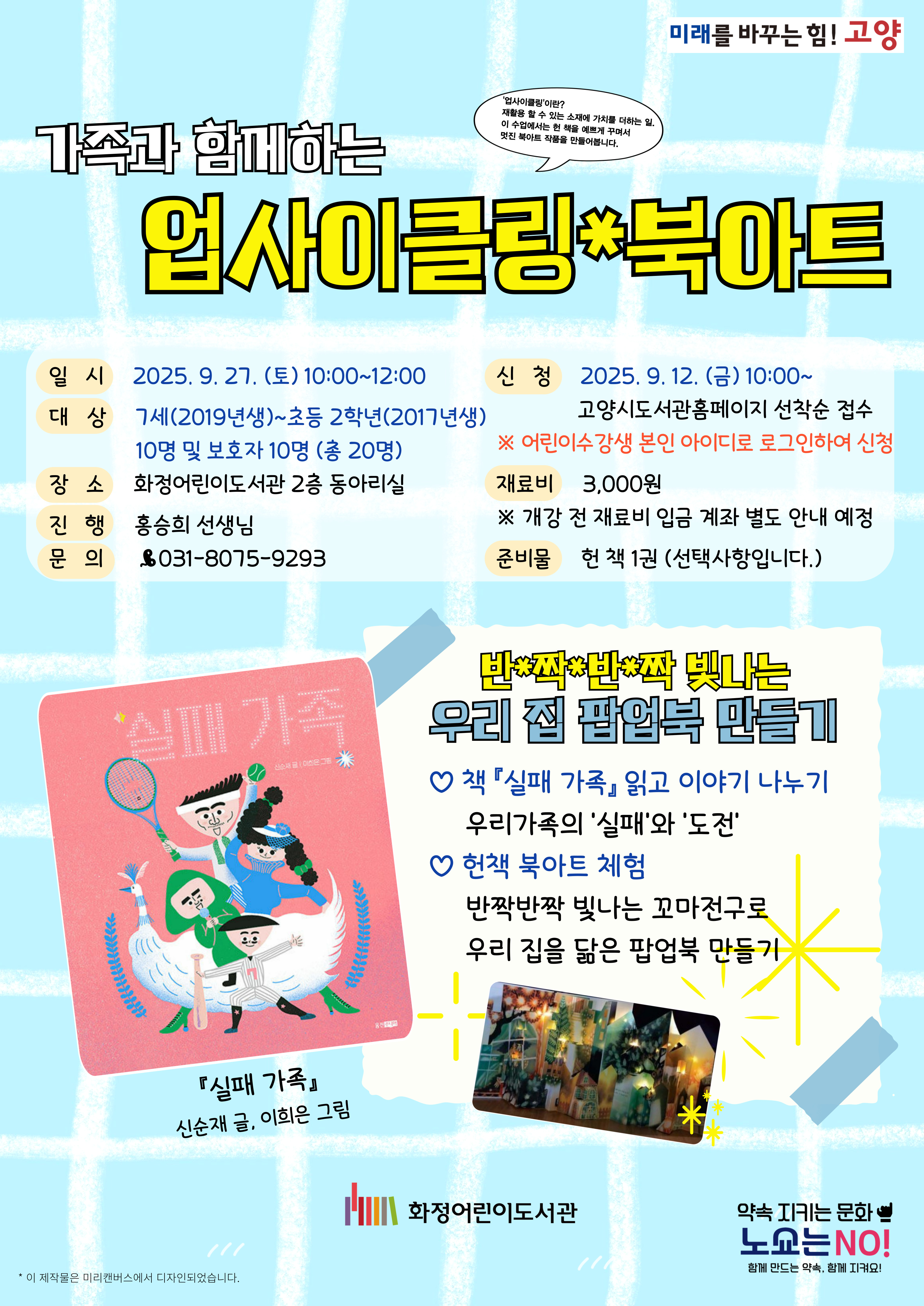 가족과 함께하는 업사이클링 북아트 -일시 : 2025. 9. 27. (토) 10:00~12:00 -대상 : 7세(2019년생)~초등 2학년(2017년생) 10명 및 보호자 10명 (총 20명) -장소 : 화정어린이도서관 2층 동아리실 -진행 : 홍승희선생님 -문의 : 031-8075-9293 -신청 : 2025. 9. 12. (금) 10:00~ 고양시도서관홈페이지 선착순 접수 ※ 어린이수강생 본인 아이디로 로그인하여 신청 -재료비 : 3,000원 ※ 개강 전 재료비 입금 계좌 별도 안내 예정 -준비물 : 헌 책 1권(선택사항입니다.) 『실패 가족』 신순재 글, 이희은 그림 반짝반짝 빛나는 우리 집 팝업북 만들기 -책 『실패 가족』 읽고 이야기 나누기 : 우리가족의 '실패'와 '도전' -헌책 북아트 체험 : 반짝반짝 빛나는 꼬마전구로 우리 집을 닮은 팝업북 만들기 화정어린이도서관
