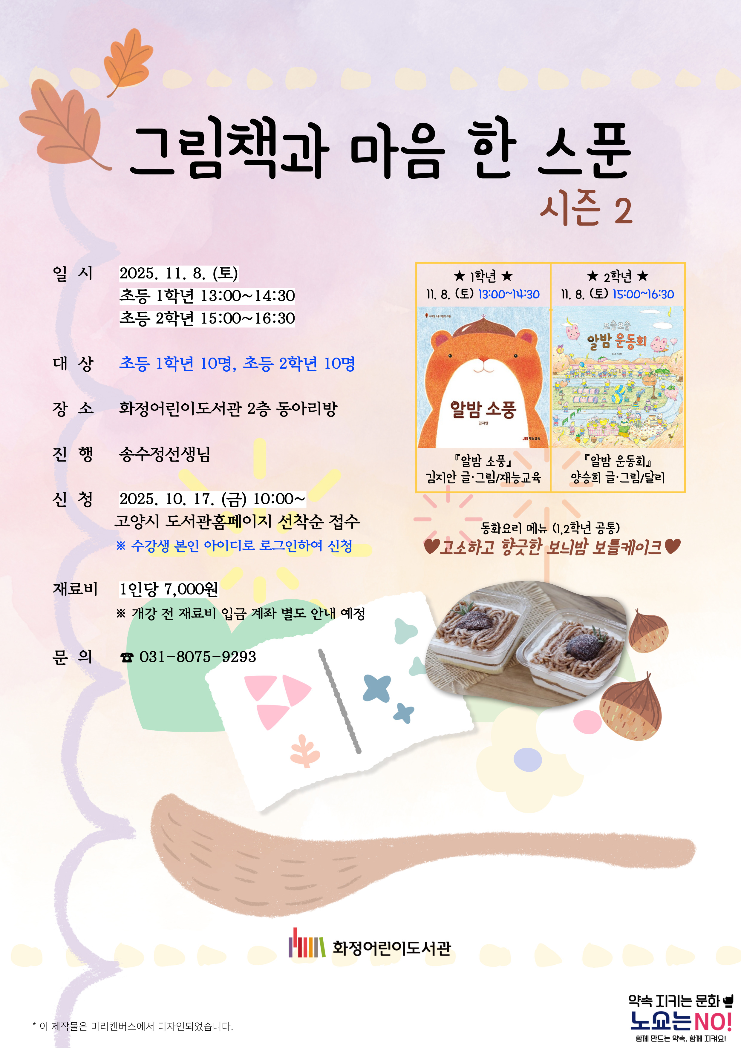 그림책과 마음 한 스푼 - 시즌2 - 일시 : 2025. 11. 8. (토) 초등 1학년 13:00~14:30 초등 2학년 15:00~16:30 - 대상 : 초등 1학년 10명, 초등 2학년 10명 - 장소 : 화정어린이도서관 2층 동아리방 - 진행 : 송수정선생님 - 신청 : 2025. 10. 17. (금) 10:00~ 고양시도서관홈페이지 선착순 접수 ※ 수강생 본인 아이디로 로그인하여 신청 - 재료비 : 1인당 7,000원 ※ 개강 전 재료비 입금 계좌 별도 안내 예정 - 문의 : 031-8075-9374 1학년 11. 8. (토) 13:00~14:30 『알밤 소풍』 김지안 글, 그림 / 재능교육 2학년 11. 8. (토) 15:00~16:30 『알밤 운동회』 양승희 글, 그림 / 달리 동화요리 메뉴 (1, 2학년 공통) : 고소하고 향긋한 보늬밤 보틀케이크 화정어린이도서관