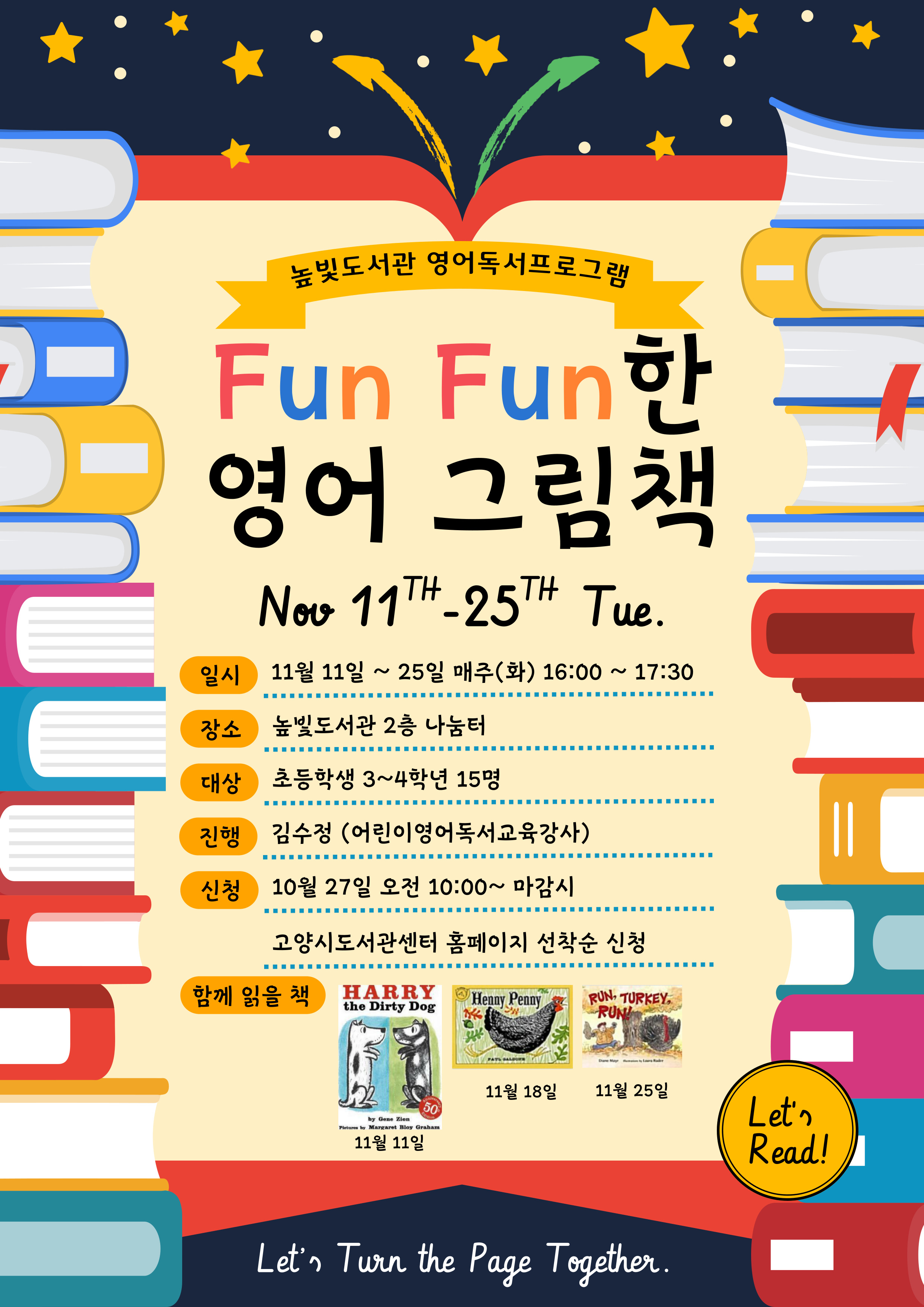 높빛도서관 영어독서프로그램 Fun Fun한 영어그림책 Nov. 11th~25th Tue. 일시 11월 11일 ~25일 매주 (화) 16:00~17:30 장소 높빛도서관 2층 나눔터 대상 초등학생 3~4학년 15명 진행 김수정(어린이영어독서교육강사) 신청 10월 27일 월요일 오전 10:00~ 마감시 고양시도서관센터 홈페이지 선착순 신청