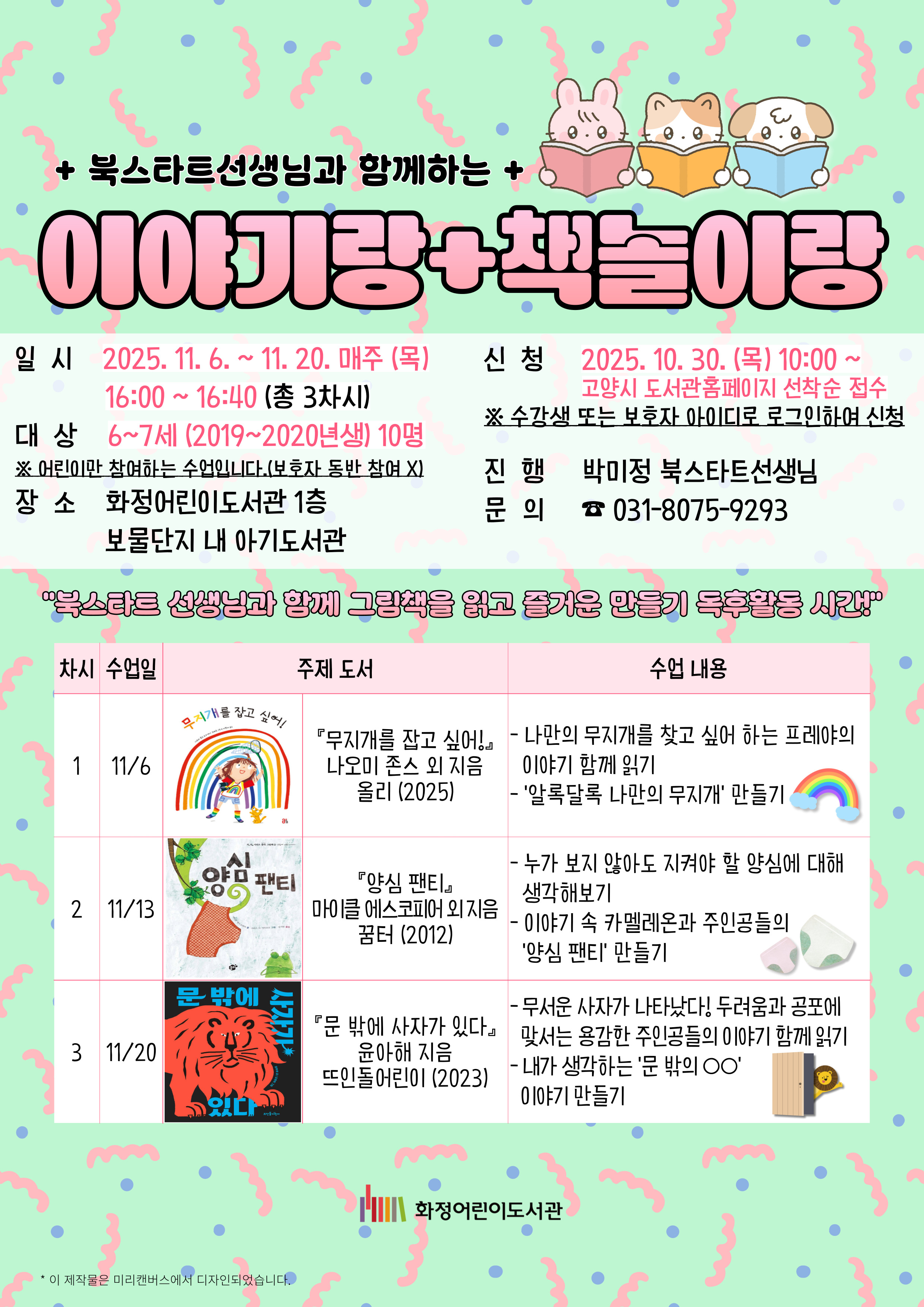 북스타트선생님과 함께하는 이야기랑 책놀이랑 - 일시 : 2025. 11. 6. ~ 11. 20. 매주 (목) 16:00~16:40 (총 3차시) - 대상 : 6~7세 (2019~2020년생) 10명 ※ 어린이만 참여하는 수업입니다. (보호자 동반 참여 X) - 장소 : 화정어린이도서관 1층 보물단지 내 아기도서관 - 신청 : 2025. 10. 30. (목) 10:00~고양시 도서관홈페이지 선착순 접수 ※ 수강생 또는 보호자 아이디로 로그인하여 신청 - 진행 : 박미정 북스타트선생님 - 문의 : 031-8075-9293
