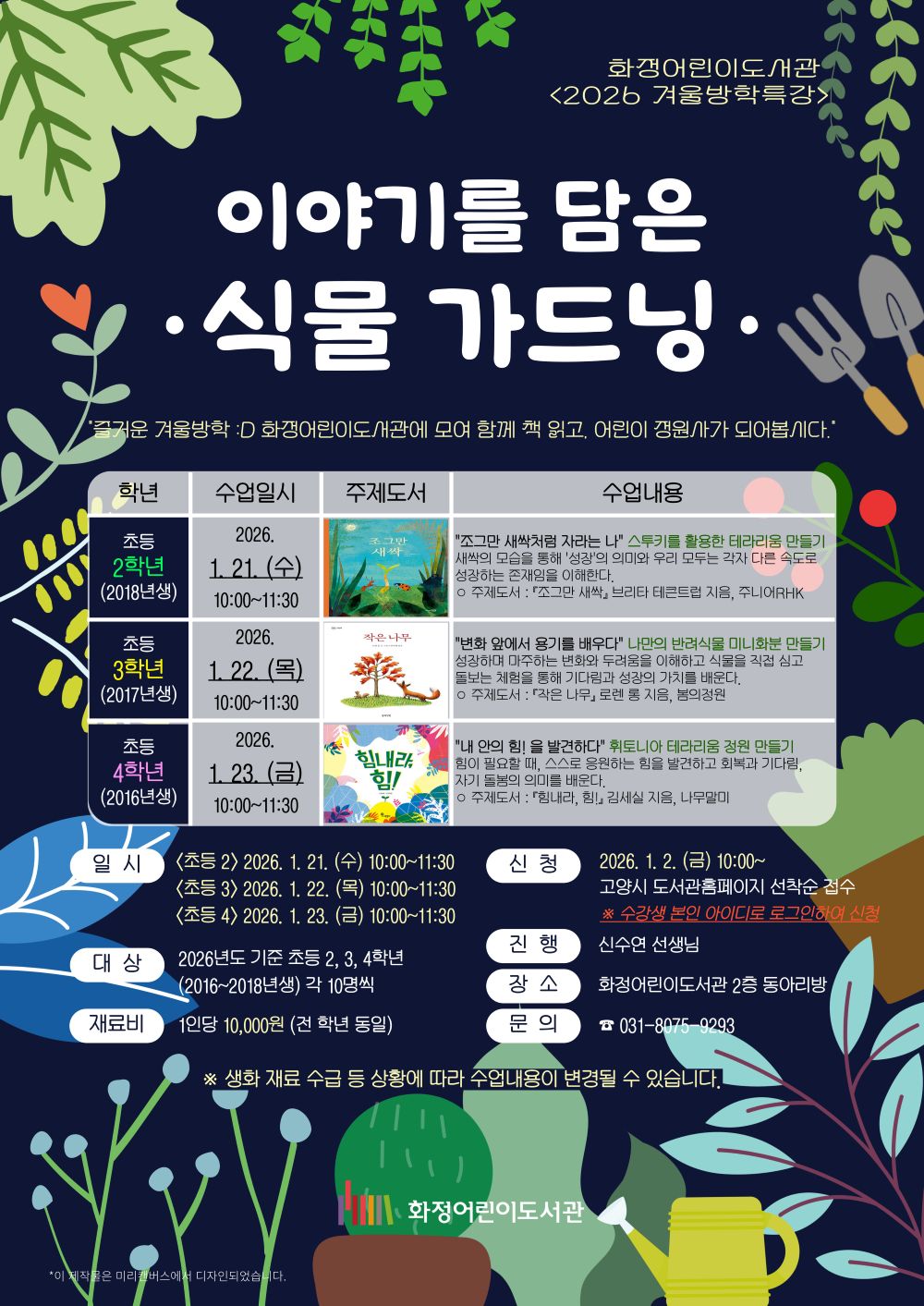 화정어린이도서관 <2026 겨울방학특강> 이야기를 담은 식물 가드닝 "즐거운 겨울방학 화정어린이도서관에 모여 함께 책 읽고, 어린이 정원사가 되어봅시다." 초등 2학년(2018년생) 2026. 1. 21. (수) 10:00~11:30 "조그만 새싹처럼 자라는 나" 스투키를 활용한 테라리움 만들기 - 새싹의 모습을 통해 '성장'의 의미와 우리 모두는 각자 다른 속도로 성장하는 존재임을 이해한다. ○ 주제도서 : 『조그만 새싹』 브리타 테큰트럽 지음, 주니어RHK 초등 3학년(2017년생) 2026. 1. 22. (목) 10:00~11:30 "변화 앞에서 용기를 배우다" 나만의 반려식물 미니화분 만들기 - 성장하며 마주하는 변화와 두려움을 이해하고 식물을 직접 심고 돌보는 체험을 통해 기다림과 성장의 가치를 배운다. ○ 주제도서 : 『작은 나무』 로렌 롱 지음, 봄의정원 초등 4학년(2016년생) 2026. 1. 23. (금) 10:00~11:30 "내 안의 힘!을 발견하다" 휘토니아 테라리움 정원 만들기 - 힘이 필요할 때, 스스로 응원하는 힘을 발견하고 회복과 기다림, 자기 돌봄의 의미를 배운다. ○ 주제도서 : 『힘내라, 힘!』 김세실 지음, 나무말미 - 일시 <초등 2> 2026. 1. 21. (수) 10:00~11:30 <초등 3> 2026. 1. 22. (목) 10:00~11:30 <초등 4> 2026. 1. 23. (금) 10:00~11:30 - 대상 : 2026년도 기준 초등 2, 3, 4학년 (2016~2018년생) 각 10명씩 - 재료비 : 1인당 10,000원(전 학년 동일) - 신청 : 2026. 1. 2. (금) 10:00~ 고양시 도서관홈페이지 선착순 접수 ※ 수강생 본인 아이디로 로그인하여 신청 - 진행 : 신수연 선생님 - 장소 : 화정어린이도서관 2층 동아리방 - 문의 ☎ 031-8075-9293