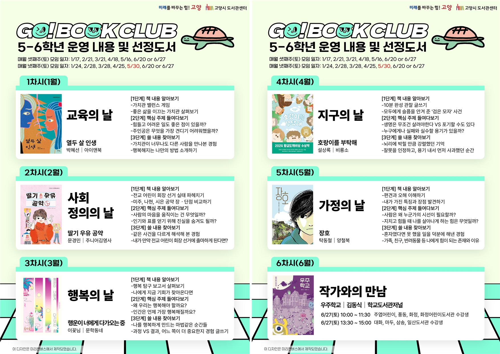 GO! BOOK CLUB 5-6학년 운영 내용 및 선정도서 매월 셋째주(토) 모임 일자 : 1/17, 2/21, 3/21, 4/18, 5/16, 6/20 or 6/27 매월 넷째주(토) 모임 일자 : 1/24, 2/28, 3/28, 4/25, 5/30, 6/20 or 6/27  1차시(1월) 교육의 날 『열두 살 인생』 박혜선, 아이앤북 [1단계] 책 내용 알아보기 - 가치관 밸런스 게임 - 좋은 삶을 이끄는 가치관 살펴보기 [2단계] 핵심 주제 들여다보기 - 힘들고 어려운 일도 좋은 점이 있을까? - 주인공은 무엇을 가장 견디기 어려워했을까? [3단계] 쓸 내용 찾아보기 - 가치관이 너무나도 다른 사람을 만나본 경험 - 행복해지는 나만의 방법 소개하기  2차시(2월) 사회 정의의 날 『딸기 우유 공약』 문경민, 주니어김영사 [1단계] 책 내용 알아보기 - 전교 어린이 회장 선거 실태 파헤치기 - 미주, 나현, 시은 공약 장 단점 비교하기 [2단계] 핵심 주제 들여다보기  - 사람의 마음을 움직이는 건 무엇일까? - 인기와 표를 얻기 위해 진실을 숨겨도 될까? [3단계] 쓸 내용 찾아보기 - 같은 사건을 다르게 해석해 본 경험? - 내가 만약 전교 어린이 회장 선거에 출마하게 된다면?  3차시(3월) 행복의 날 『행운이 너에게 다가오는 중』 이꽃님, 문학동네 [1단계] 책 내용 알아보기 - 행복 탐구 보고서 살펴보기 - 나에게 지금 기회가 찾아온다면 [2단계] 핵심 주제 들여다보기  - 왜 우리는 행복해야 할까요? - 인간은 언제 가장 행복해질까요? [3단계] 쓸 내용 찾아보기 - 나를 행복하게 만드는 마법같은 순간들 - 과정vs결과, 어느 쪽이 더 중요한지 경험 글쓰기  4차시(4월) 지구의 날 『호랑이를 부탁해』 설상록, 문학동네 [1단계] 책 내용 알아보기 - 10분 완성 관찰 글쓰기 - 모두에게 슬픔을 안겨 준 '검은 모자' 사건 [2단계] 핵심 주제 들여다보기  - 생명은 무조건 살려야한다 vs 포기할 수도 있다 - 누구에게나 실패와 실수할 용기가 있을까? [3단계] 쓸 내용 찾아보기 - 뇌리에 박힐 만큼 강렬했던 기억 - 잘못을 인정하고, 용기 내서 먼저 사과했던 순간  5차시(5월) 가정의 날 『장호』 탁동철, 양철북 [1단계] 책 내용 알아보기 - 편견과 오해 이해하기 - 내가 가진 특징과 장점 발견하기 [2단계] 핵심 주제 들여다보기  - 사람은 왜 누군가의 시선이 필요할까? - 지치고 힘들 때 나를 살아나게 하는 힘은 무엇일까? [3단계] 쓸 내용 찾아보기 - 혼자였다면 못 했을 일을 덕분에 해낸 경험 - 가족, 친구, 반려동물 등 나에게 힘이 되는 존재와 이유  6차시(6월) 작가와의 만남  작가 및 주제도서는 추후 공지 6/27(토) 10:00~11:30 주엽어린이, 풍동, 화정, 화정어린이도서관 수강생 6/27(토) 13:30~15:00 대화, 마두, 삼송, 일산도서관 수강생