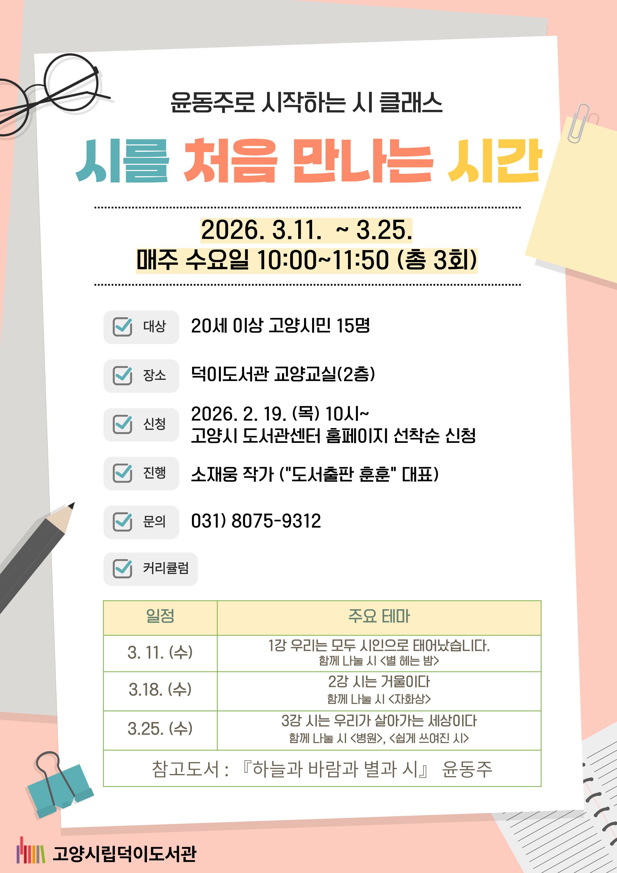 윤동주로 시작하는 시 클래스 <시를 처음 만나는 시간> 진행일시: 2026. 3. 11. ~ 3. 25. 진행장소: 덕이도서관 2층 교양교실 진행: 소재웅작가(도서출판 훈훈 대표) 신청방법: 2026. 2. 19.(목) 10:00~ 고양시도서관센터 홈페이지 선착순 접수 모집대상: 20세 이상 고양시민 15명 문의: 031-8075-9312 진행내용 - 3/11: 글투란 게 있다고요? ◎함께 나눌 시 <별 헤는 밤> - 3/18: 도대체 '에세이'란 무엇인가요? ◎함께 나눌 시 <자화상> - 3/25: 저도 에세이 쓸 수 있을까요? ◎함께 나눌 시 <병원>, <쉽게 쓰여진 시> ※ 참고도서_윤동주, <하늘과 바람과 별과 시> 약속 지키는 문화. 노쇼는 NO! 함께 만드는 약속, 함께 지켜요! 고양시립덕이도서관