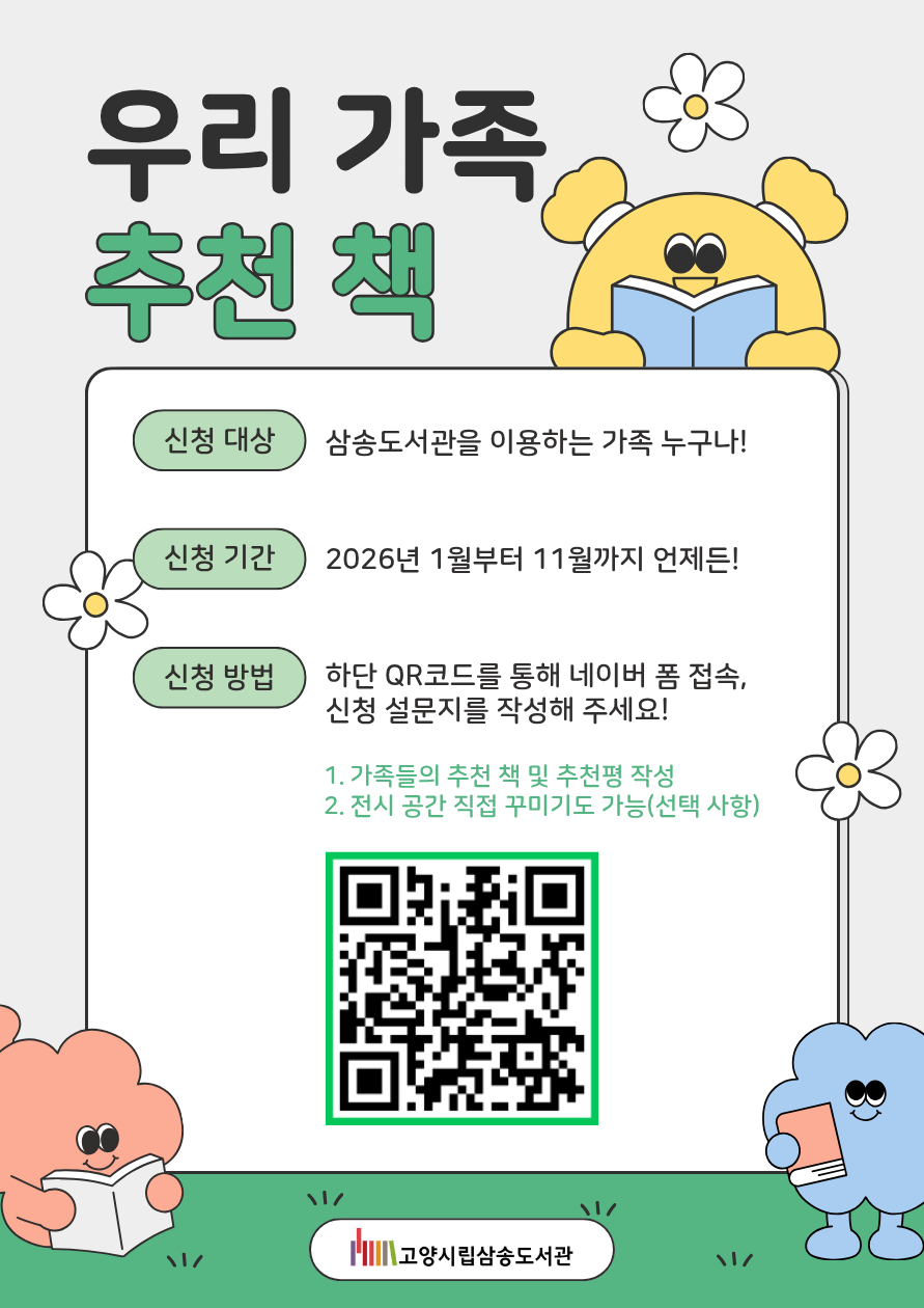  우리 가족 추천 책  • 신청 대상 : 삼송도서관을 이용하는 가족 누구나! • 신청 기간 : 2026년 1월부터 11월까지 언제든! • 신청 방법 : 하단 QR코드를 통해 네이버 폼 접속, 신청 설문지를 작성해 주세요!  신청 페이지 바로가기QR코드  1.가족들의 추천 책 및 추천평 작성 2.전시 공간 직접 꾸미기도 가능(선택 사항)  고양시립삼송도서관