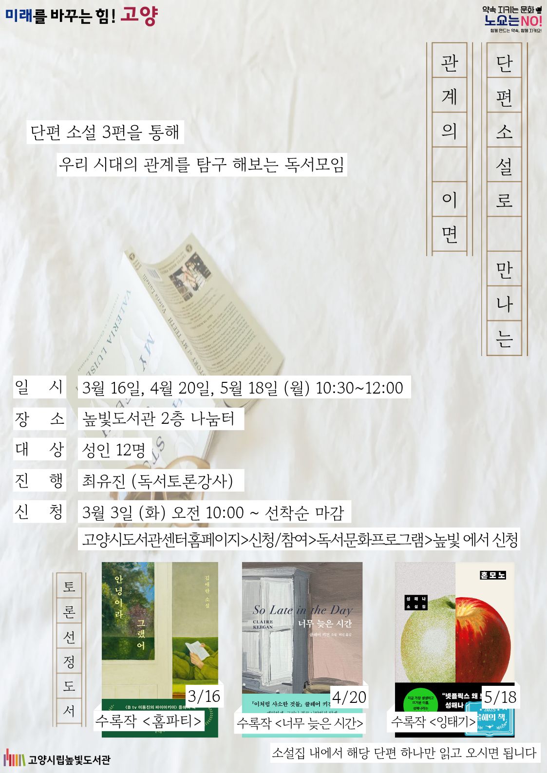 미래를 바꾸는 힘! 고양 약속을 지키는 문화 노쇼는 NO! 단편 소설 3편을 통해 우리 시대의 관계를 탐구 해보는 독서모임 단편소설로 만나는 관계의 이면 운영일시: 3월 16일, 4월 20일, 5월 18일 월요일 10:00~12:00 운영대상: 성인 12명 운영장소: 높빛도서관 2층 나눔터 운영진행: 최유진(독서토론강사, 재능기부) 신청방법 신청기간: 3월 3일 (화) 10:00~인원마감시 신청방법: 고양시도서관센터 누리집 선착순 신청 [고양시도서관센터홈페이지]-[신청참여]-[독서프로그램 높빛]-[높빛] 문의: 031-8075-9391 토론 도서 선정 3/16: 안녕이라 그랬어 중 홈파티 4/20: 너무 늦은 시간 중 너무 늦은 시간 5/18: 혼모노 중 잉태기 소설집 내에서 해당 단편 하나만 읽고 오시면 됩니다