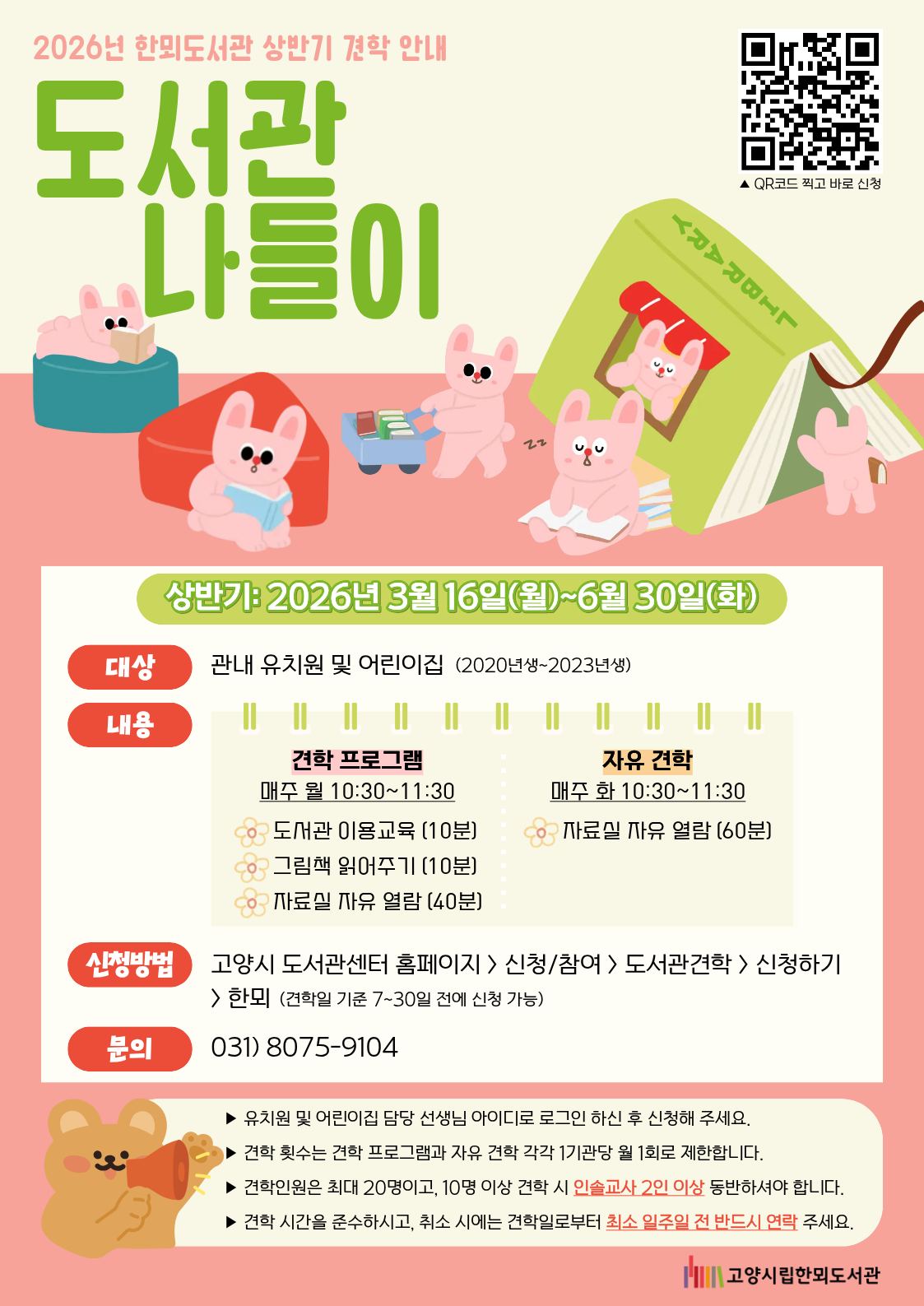 2026년 한뫼도서관 상반기 견학 안내  도서관 나들이 QR코드 찍고 바로 신청  상반기: 2026년 3월 16일(월)~6월 30일(화)  대상: 관내 유치원 및 어린이집 (2020년생~2023년생)  내용:  · 견학 프로그램 (매주 월 10:30~11:30)  도서관 이용교육 (10분)  그림책 읽어주기 (10분)  자료실 자유 열람 (40분)  · 자유 견학 (매주 화 10:30~11:30)  자료실 자유 열람 (60분)  신청방법: 고양시 도서관센터 홈페이지 > 신청/참여 > 도서관견학 > 신청하기 > 한뫼 (견학일 기준 7~30일 전에 신청 가능)  문의: 031) 8075-9104  [유의사항]  유치원 및 어린이집 담당 선생님 아이디로 로그인 하신 후 신청해 주세요.  견학 횟수는 견학 프로그램과 자유 견학 각각 1기관당 월 1회로 제한합니다.  견학인원은 최대 20명이고, 10명 이상 견학 시 인솔교사 2인 이상 동반하셔야 합니다.  견학 시간을 준수하시고, 취소 시에는 견학일로부터 최소 일주일 전 반드시 연락 주세요. 고양시립한뫼도서관