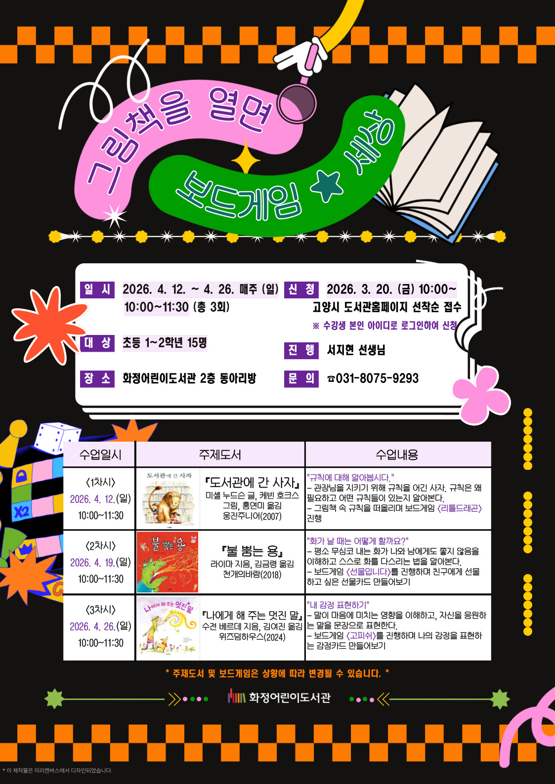 그림책을 열면 보드게임 세상 - 일시 : 2026. 4. 12. ~ 4. 26. 매주 (일) 10:00 ~ 11:30 (총 3회) - 대상 : 초등 1~2학년 15명 - 장소 : 화정어린이도서관 2층 동아리방 - 신청 : 2026. 3. 20. (금) 10:00 ~ 고양시 도서관홈페이지 선착순 접수 ※ 수강생 본인 아이디로 로그인하여 신청 - 진행 : 서지현 선생님 - 문의 ☎ 031-8075-9293 <1차시>2026. 4. 12. (일) 10:00~11:30 - 수업도서 : 『도서관에 간 사자』미셸 누드슨 글, 케빈 호크스 그림, 홍연미 옮김 / 웅진주니어(2007) - 수업내용 : "규칙에 대해 알아봅시다." 관장님을 지키기 위해 규칙을 어긴 사자. 규칙은 왜 필요하고 어떤 규칙들이 있는지 알아본다. / 그림책 속 규칙을 떠올리며 보드게임 <리틀드래곤> 진행 <2차시>2026. 4. 19.(일) 10:00~11:30 - 수업도서 : 『불 뿜는 용』라이마 지음, 김금령 옮김 / 천개의바람(2018) - 수업내용 : "화가 날 때는 어떻게 할까요?" 평소 무심코 내는 화가 나와 남에게도 좋지 않음을 이해하고 스스로 화를 다스리는 법을 알아본다. / 보드게임 <선물입니다>를 진행하며 친구에게 선물하고 싶은 선물카드 만들어보기 <3차시>2026. 4. 26.(일) 10:00~11:30 - 수업도서 : 『나에게 해 주는 멋진 말』수전 베르데 지음, 김여진 옮김 / 위즈덤하우스(2024) - 수업내용 : "내 감정 표현하기" 말이 마음에 미치는 영향을 이해하고, 자신을 응원하는 말을 문장으로 표현한다. / 보드게임 <고피쉬>를 진행하며 나의 감정을 표현하는 감정카드 만들어보기 *주제도서 및 보드게임은 상황에 따라 변경될 수 있습니다.* 화정어린이도서관