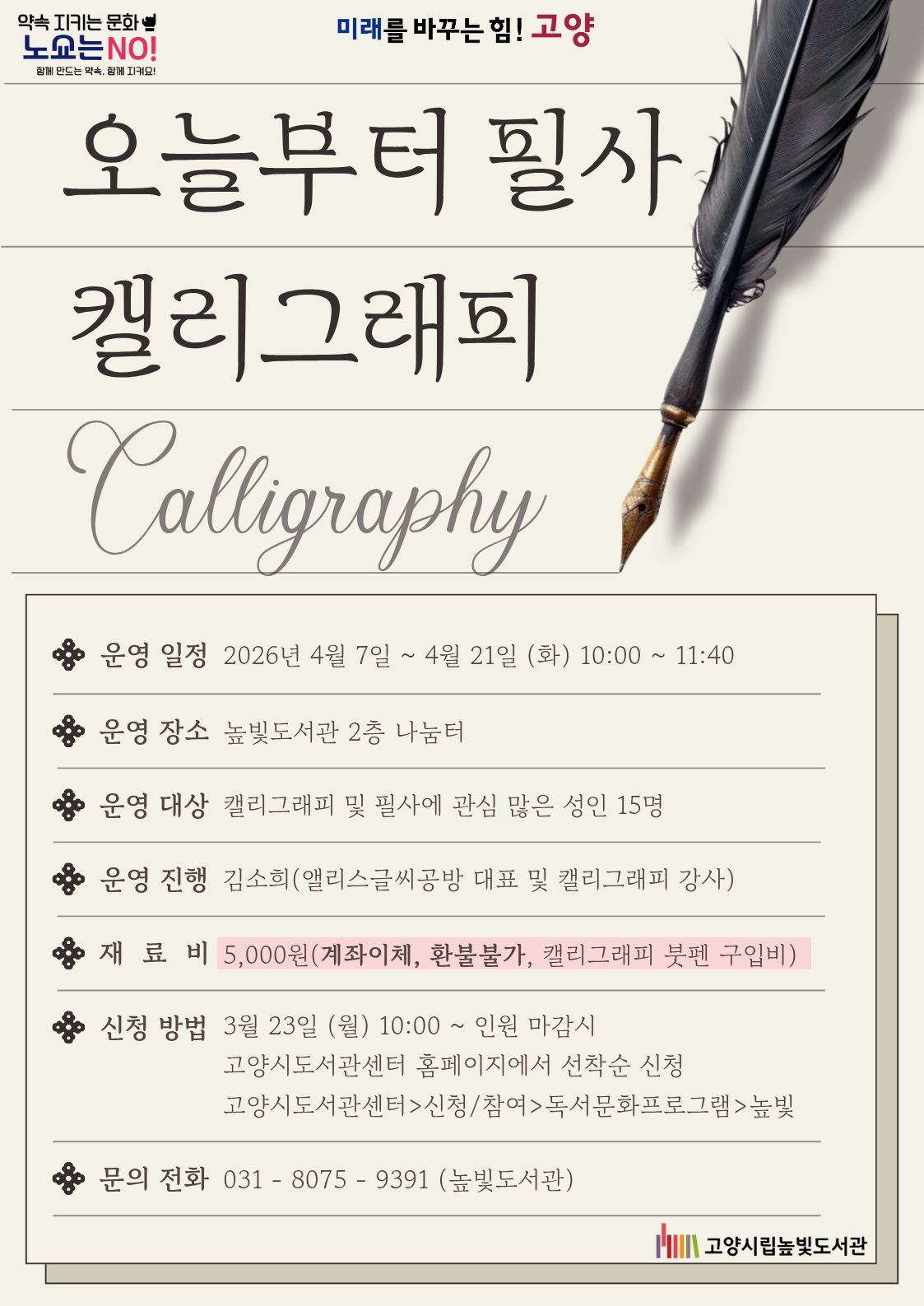 미래를 바꾸는 힘! 고양 약속을 지키는 문화 노쇼는 NO!  오늘부터 필사 캘리그래피 운영일시: 4월 7일 ~ 4월 21일 화요일 10:00~11:40 운영대상: 성인 15명 운영장소: 높빛도서관 2층 나눔터 운영진행: 김소희(앨리스글씨공방 및 캘리그래피 강사) 신청방법 신청기간: 3월 23일 (월) 10:00~인원마감시 신청방법: 고양시도서관센터 누리집 선착순 신청 [고양시도서관센터홈페이지]-[신청참여]-[독서프로그램 높빛]-[높빛] 문의: 031-8075-9391