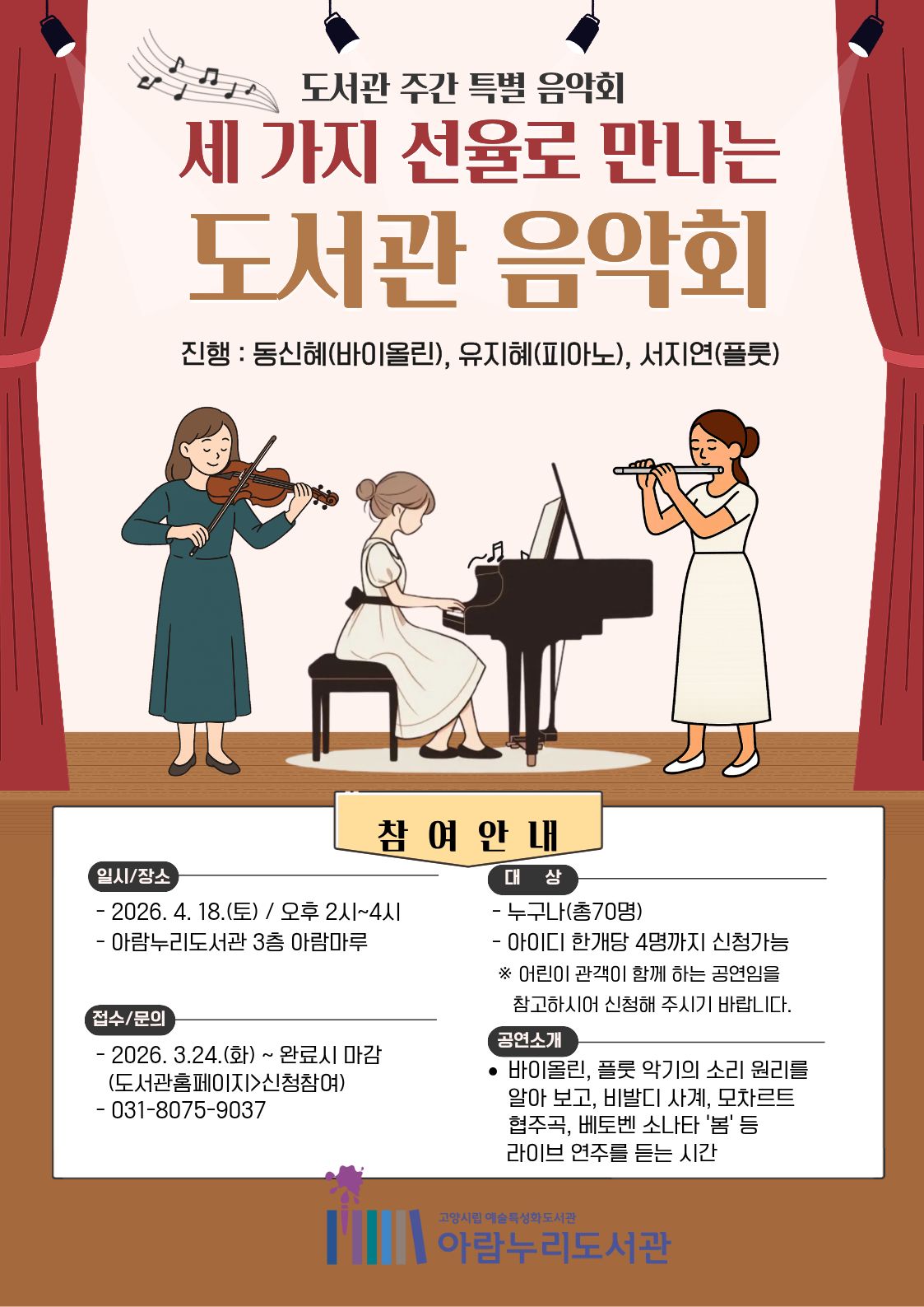 도서관 주간 특별 음악회 세 가지 선율로 만나는 도서관 음악회 진행:동신혜(바이올린), 유지혜(피아노), 서지연(플롯)  참여 안내 •일시 장소 -2026년 4월 18일 (토)/오후 2시~4시 -아람누리도서관 3층 아람마루  •대상 -누구나 총 70명 -아이디 한 개당 4명까지 신청 가능 ※어린이 관객이 함께 하는 공연임을 참고하시어 신청해 주시기 바랍니다  •접수/문의 -2026. 3. 24.(화)~완료 시 마감(도서관홈페이지>신청 참여) -031-8075-9037  •공연소개 바이올린 플롯 악기의 소리 원리를 알아보고 비발디 사계 모차르트 협주곡 베토벤 소나타 '봄' 등 라이브 연주를 듣는 시간  고양시립 예술특성화도서관 아람누리도서관