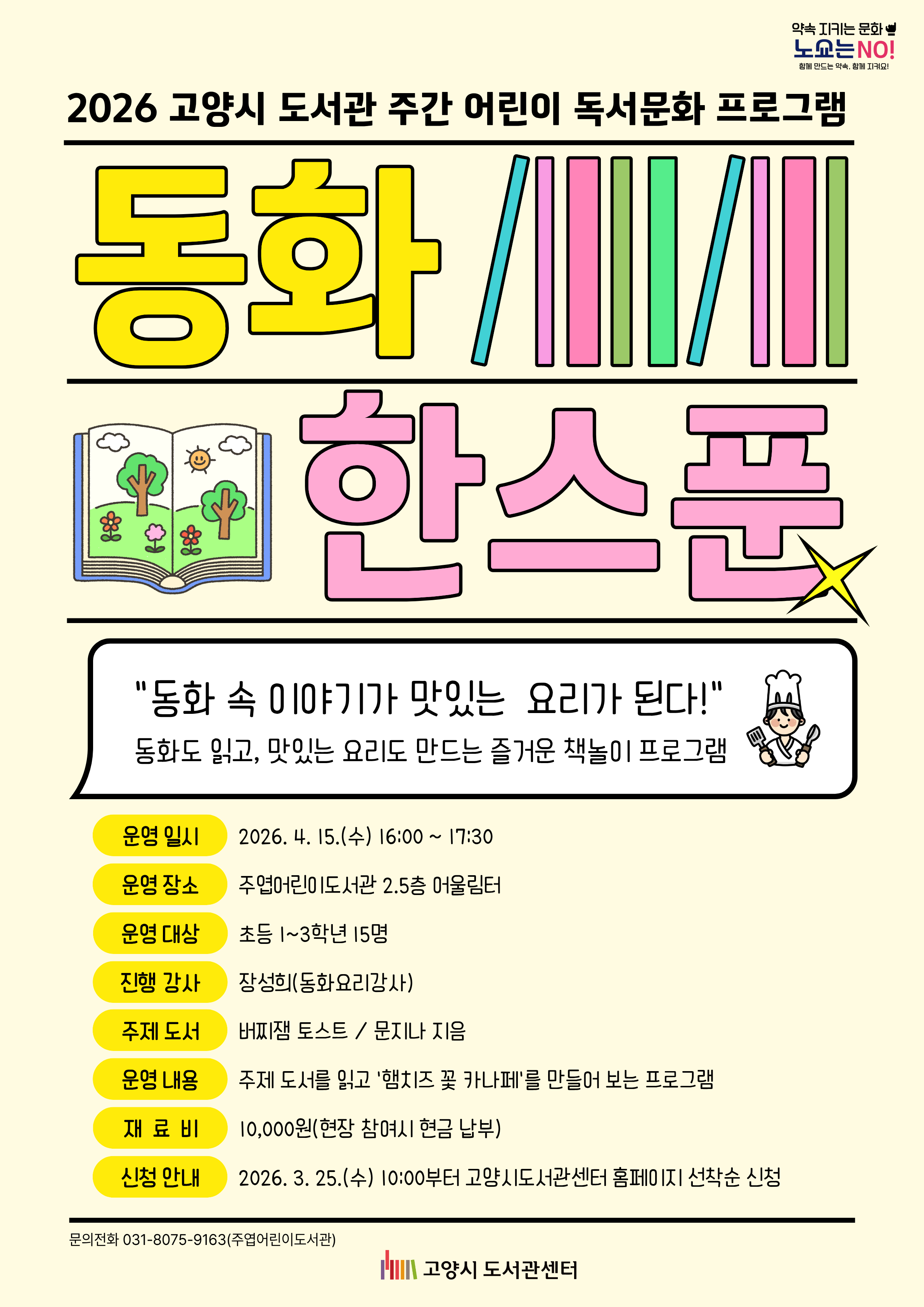 2026 고양시 도서관 주간 어린이 독서문화 프로그램  동화 한스푼  "동화 속 이야기가 맛있는 요리가 된다!" 동화도 읽고, 맛있는 요리도 만드는 즐거운 책놀이 프로그램  • 운영 일시 : 2026. 4. 15.(수) 16:00 ~ 17:30 • 운영 장소 : 주엽어린이도서관 2.5층 어울림터 • 운영 대상 : 초등 1~3학년 15명 • 진행 강사 : 장성희(동화요리강사) • 주제 도서 : 버찌잼 토스트/문지나 지음 • 운영 내용 : 주제 도서를 읽고 '햄치즈 꽃 카나페'를 만들어 보는 프로그램 • 재 료 비 : 10,000원(현장 참여시 현금 납부) • 신청 안내 : 2026. 3. 25.(수) 10:00부터 고양시도서관센터 홈페이지 선착순 신청  문의전화 031-8075-9163(주엽어린이도서관) 고양시 도서관센터
