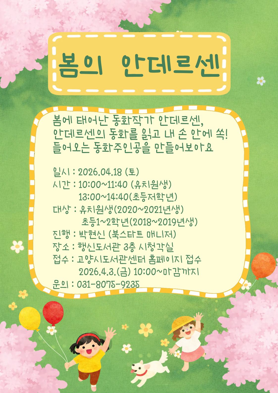 봄의 안데르센 봄에 태어난 동화작가 안데르센, 안데르센의 동화를 읽고 내 손 안에 쏙! 들어오는 동화주인공을 만들어보아요 일시 : 2026.04.18 (토) 시간 : 10:00~11:40 (유치원생) 13:00~14:40 (초등저학년) 대상 : 유치원생(2020~2021년생) 초등1~2학년(2018~2019년생) 진행 : 박현신 (북스타트 매니저) 장소 : 행신도서관 3층 시청각실 접수 : 고양시도서관센터 홈페이지 접수 2026.4.3.(금) 10:00~마감까지 문의 : 031-8075-9235