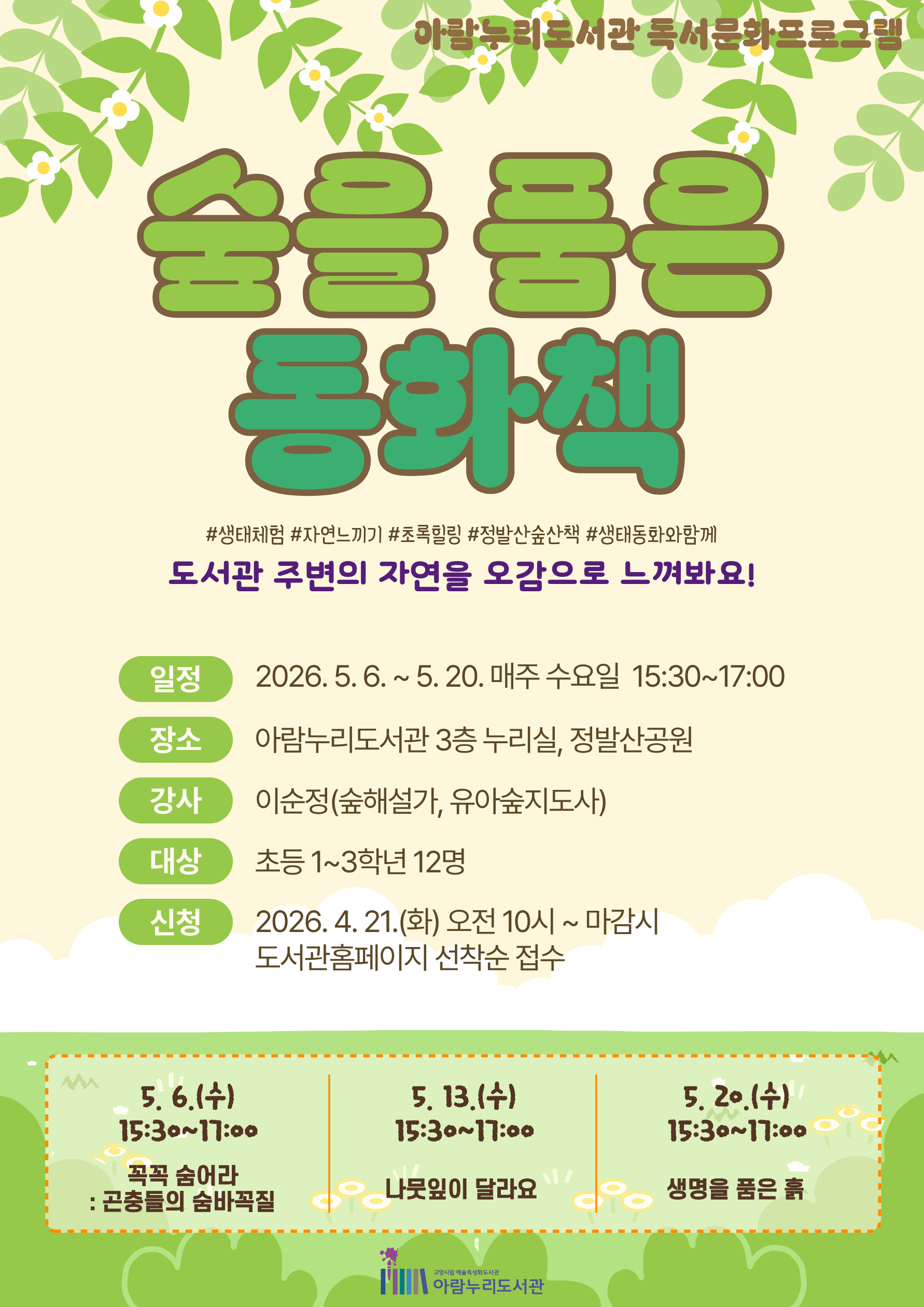 아람누리도서관 독서문화프로그램 숲을 품은 동화책 #생태체험 #자연느끼기 #초록힐링 #정발산숲산책 #생태동화와함께 도서관 주변의 자연을 오감으로 느껴봐요! · 일정 : 2026. 5. 6. ~ 5. 20. 매주 수요일 15:30~17:00 · 장소 : 아람누리도서관 3층 누리실, 정발산공원 · 강사 : 이순정(숲해설가, 유아숲지도사) · 대상 : 초등 1~3학년 12명 · 신청 : 2026. 4. 21.(화) 오전 10시 ~ 마감시 도서관홈페이지 선착순 접수 · 5. 6.(수) 15:30~17:00 : 꼭꼭 숨어라 : 곤충들의 숨바꼭질 · 5. 13.(수) 15:30~17:00 : 나뭇잎이 달라요 · 5. 20.(수) 15:30~17:00 : 생명을 품은 흙 고양시립 예술특성화도서관 아람누리도서관