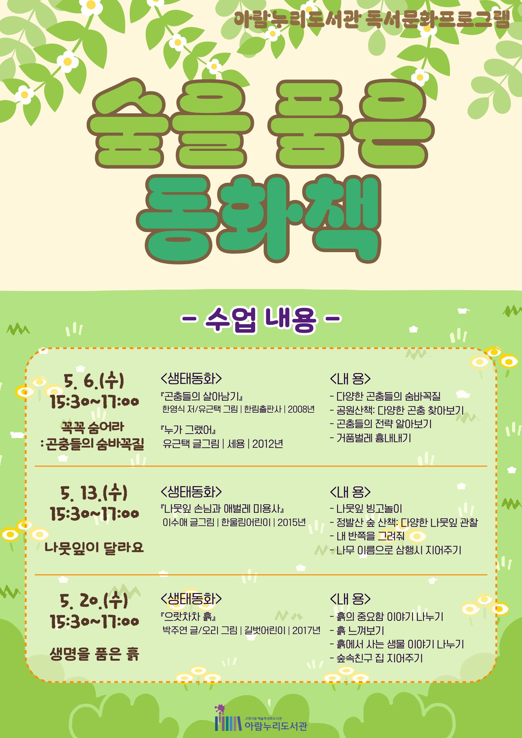 아람누리도서관 독서문화프로그램 숲을 품은 동화책 - 수업 내용 - · 5. 6.(수) 15:30~17:00 / 꼭꼭 숨어라 : 곤충들의 숨바꼭질 〈생태동화〉 『곤충들의 살아남기』 한영식 저 / 유근택 그림 | 한림출판사 | 2008년 『누가 그랬어』 유근택 글·그림 | 세용 | 2012년 〈내 용〉 - 다양한 곤충들의 숨바꼭질 - 공원산책: 다양한 곤충 찾아보기 - 곤충들의 전략 알아보기 - 거품벌레 흉내내기 · 5. 13.(수) 15:30~17:00 / 나뭇잎이 달라요 〈생태동화〉 『나뭇잎 손님과 애벌레 미용사』 이수애 글·그림 | 한울림어린이 | 2015년 〈내 용〉 - 나뭇잎 빙고놀이 - 정발산 숲 산책: 다양한 나뭇잎 관찰 - 내 반쪽을 그려줘 - 나무 이름으로 삼행시 지어주기 · 5. 20.(수) 15:30~17:00 / 생명을 품은 흙 〈생태동화〉 『으랏차차 흙』 박주연 글 / 오리 그림 | 길벗어린이 | 2017년 〈내 용〉 - 흙의 중요함 이야기 나누기 - 흙 느껴보기 - 흙에서 사는 생물 이야기 나누기 - 숲속친구 집 지어주기 고양시립 예술특성화도서관 아람누리도서관