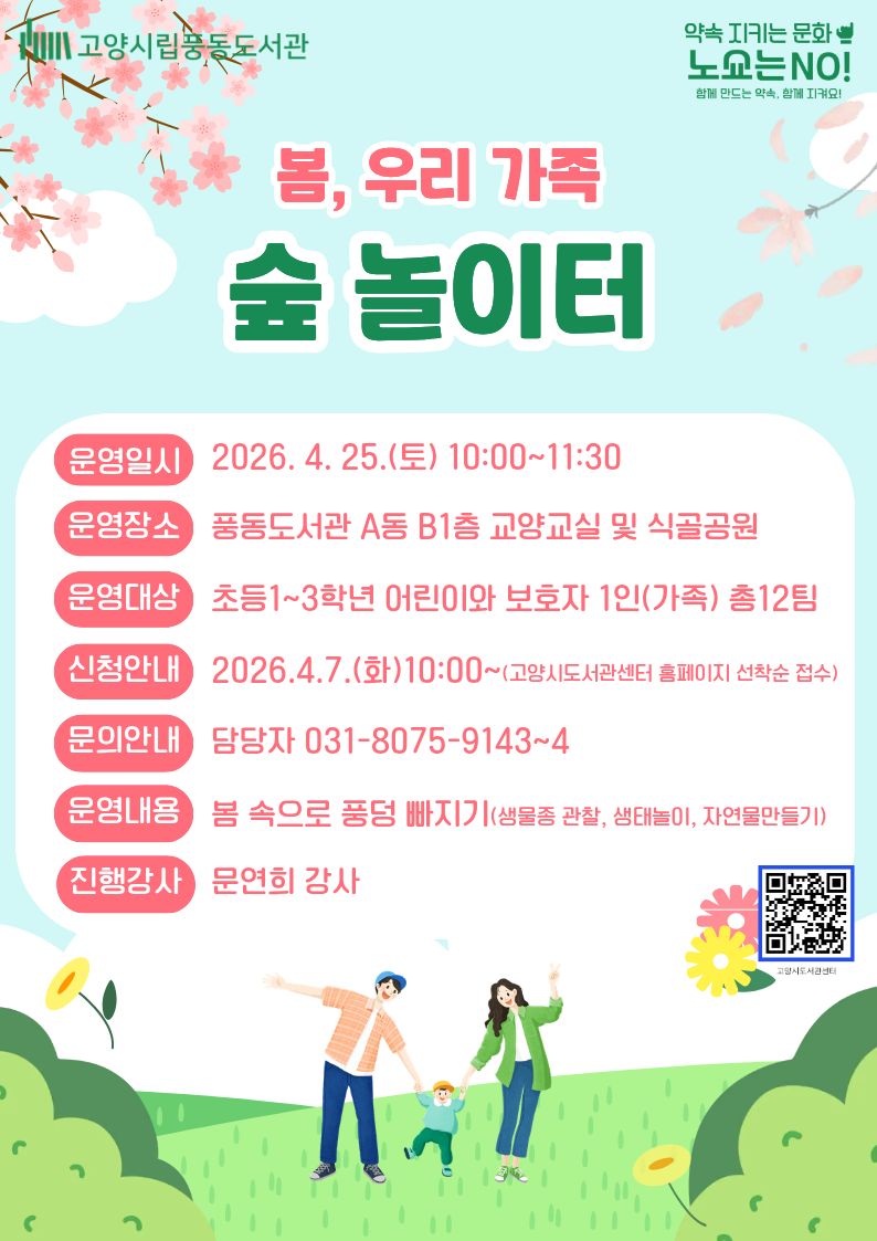 고양시립풍동도서관 약속 지키는 문화 노쇼는 NO! 함께 만드는 약속, 함께 지켜요! 봄, 우리 가족 숲 놀이터 운영일시 2026.4.25.(토) 10:00~11:30 운영장소 풍동도서관 A동 B1층 교양교실 및 식골공원 운영대상 초등1~3학년 어린이와 보호자1인(가족) 총 12팀 신청안내 2026.4.7.(화)10:00~(고양시도서관센터 홈페이지 선착순 접수) 문의안내 담당자 031-8075-9143~4 운영내용 봄 속으로 풍덩 빠지기(생물종 관찰, 생태놀이, 자연물만들기) 진행강사 문연희 강사 QR코드 고양시도서관센터