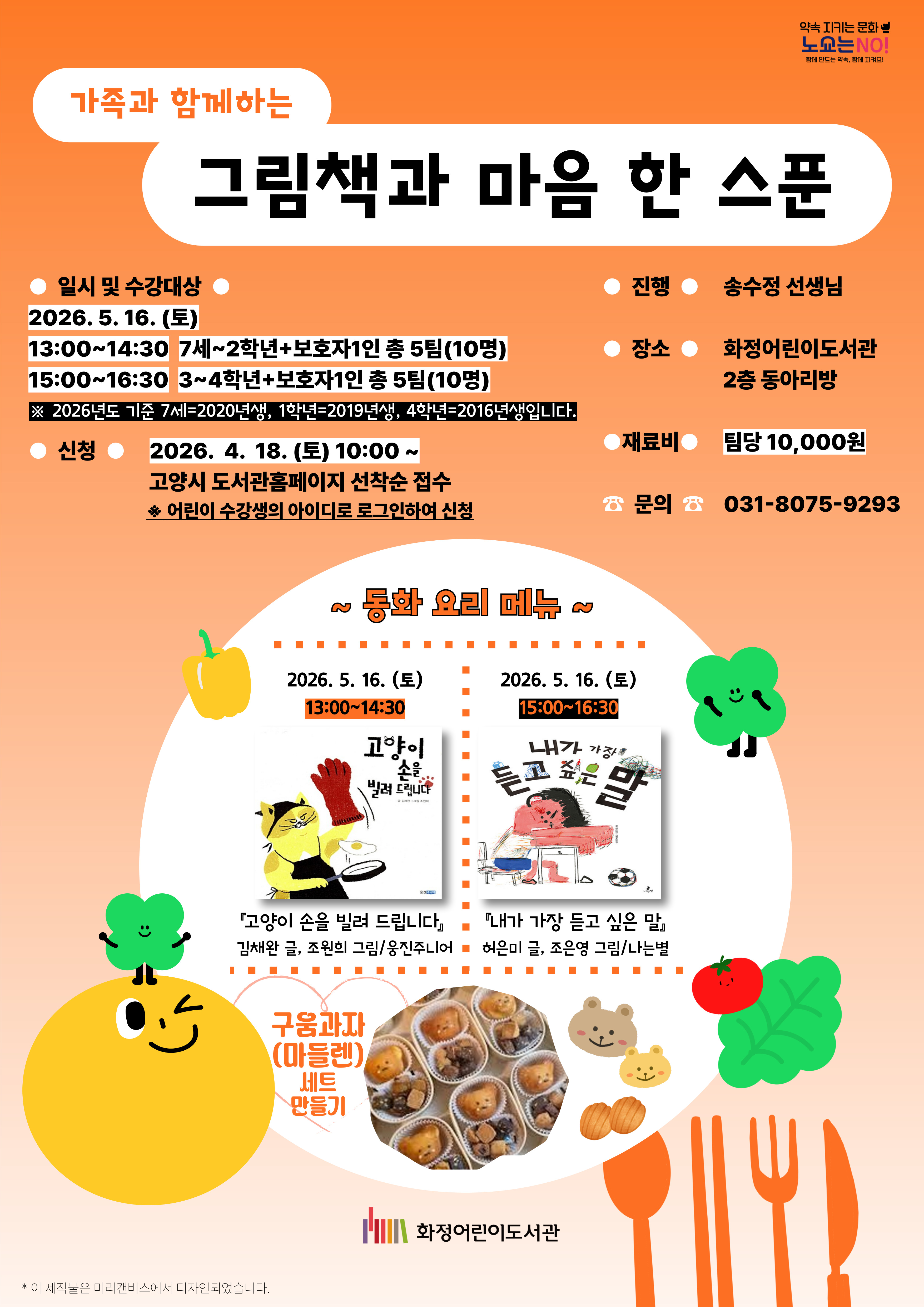 약속 지키는 문화 노쑈는 NO! 함께 만드는 약속, 함께 지켜요! 가족과 함께하는 그림책과 마음 한 스푼  · 일시 및 수강대상  2026. 5. 16. (토)  13:00~14:30 : 7세~2학년+보호자1인 총 5팀(10명)  15:00~16:30 : 3~4학년+보호자1인 총 5팀(10명) ※ 2026년도 기준 7세=2020년생, 1학년=2019년생, 4학년=2016년생입니다.  · 신 청 : 2026. 4. 18. (토) 10:00 ~ 고양시 도서관홈페이지 선착순 접수 ※ 어린이 수강생의 아이디로 로그인하여 신청  · 진 행 : 송수정 선생님 · 장 소 : 화정어린이도서관 2층 동아리방 · 재료비 : 팀당 10,000원 · 문 의 : 031-8075-9293  ~ 동화 요리 메뉴 ~  · 2026. 5. 16. (토) 13:00~14:30 · 『고양이 손을 빌려 드립니다』 김채완 글, 조원희 그림 / 웅진주니어 · 2026. 5. 16. (토) 15:00~16:30 · 『내가 가장 듣고 싶은 말』 허은미 글, 조은영 그림 / 나는별  구움과자(마들렌) 세트 만들기  화정어린이도서관