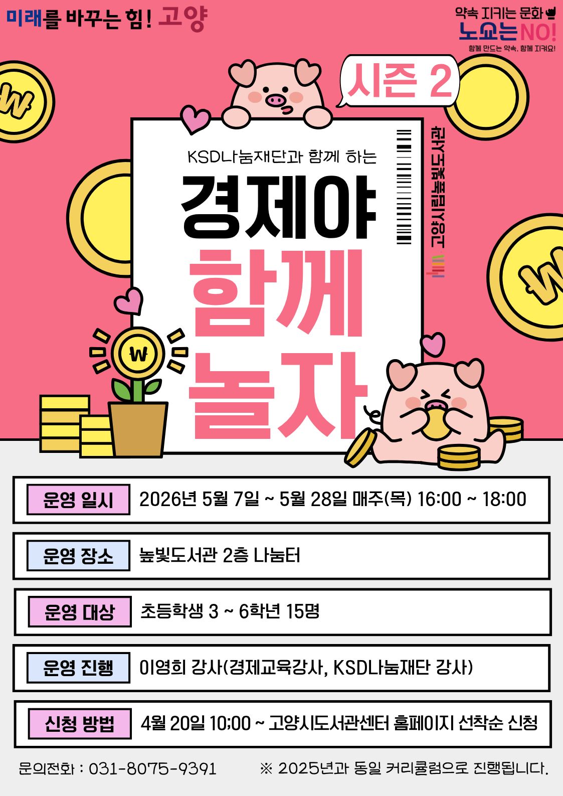 미래를 바꾸는 힘! 고양 약속을 지키는 문화 노쇼는 NO!  KSD나눔재단과 함께하는 경제야 함께 놀자 시즌2 운영일시: 5월 7일 ~ 5월 28일 목요일 16:00~18:00 운영대상: 초등학생 3학년 ~ 6학년 15명 운영장소: 높빛도서관 2층 나눔터 운영진행: 이영희(경제교육강사, KSD나눔재단 강사) 신청방법 신청기간: 4월 20일 (월) 10:00~인원마감시 신청방법: 고양시도서관센터 누리집 선착순 신청 [고양시도서관센터홈페이지]-[신청참여]-[독서프로그램 높빛]-[높빛] 문의: 031-8075-9391 ※ 2025년과 동일한 커리큘럼으로 진행됩니다.