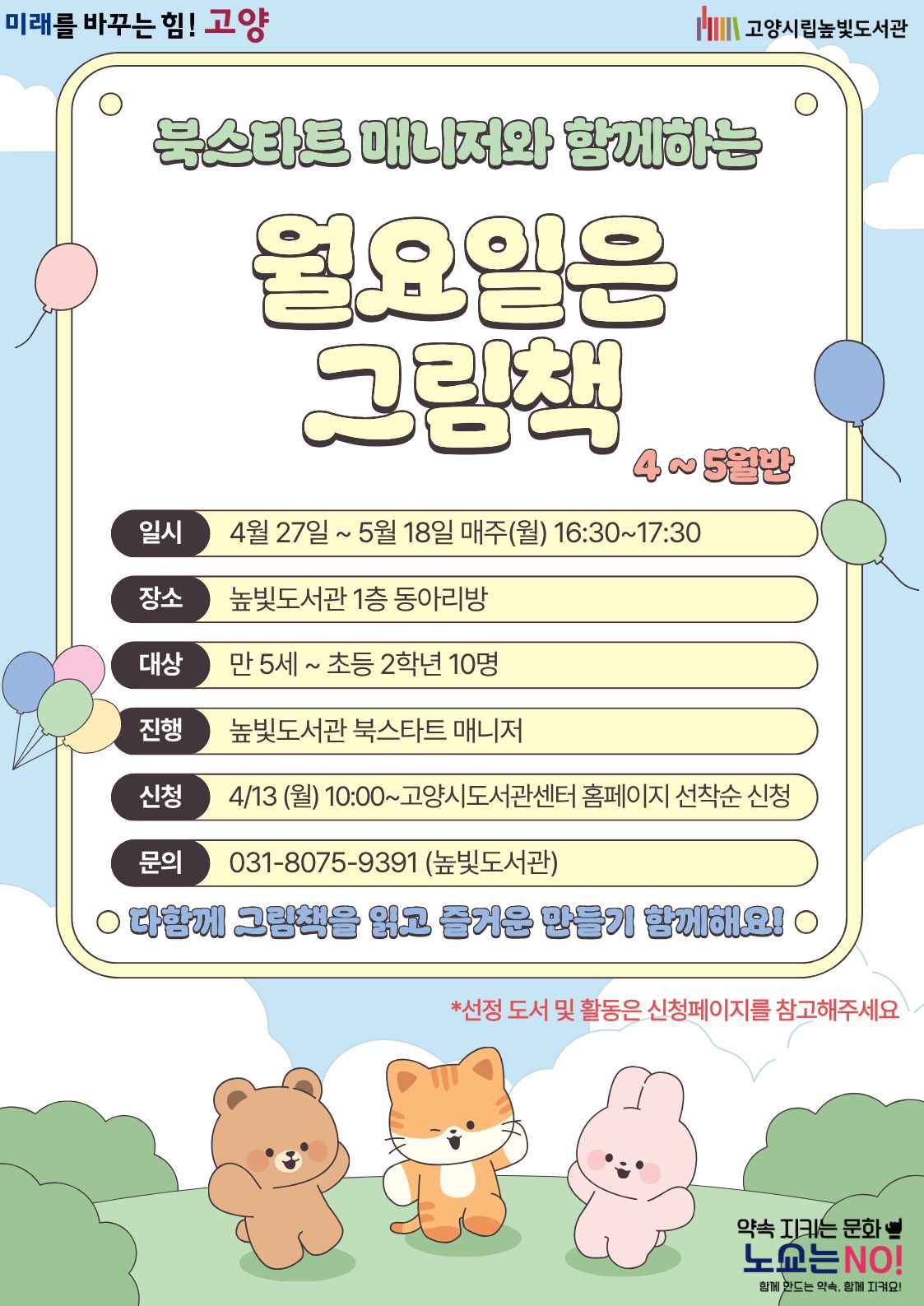 미래를 바꾸는 힘! 고양 약속을 지키는 문화 노쇼는 NO!  북스타트 매니저와 함께하는 월요일은 그림책 4~5월반 운영일시: 4월 27일 ~ 5월 18일 월요일 16:30~17:30 운영대상: 만 5세 ~ 초등학생 2학년 10명 운영장소: 높빛도서관 1층 동아리방 운영진행: 높빛도서관 북스타트 매니저 신청방법 신청기간: 4월 13일 (월) 10:00~인원마감시 신청방법: 고양시도서관센터 누리집 선착순 신청 [고양시도서관센터홈페이지]-[신청참여]-[독서프로그램 높빛]-[높빛] 문의: 031-8075-9391다함께 그림책을 읽고 즐거운 만들기 함께해요!