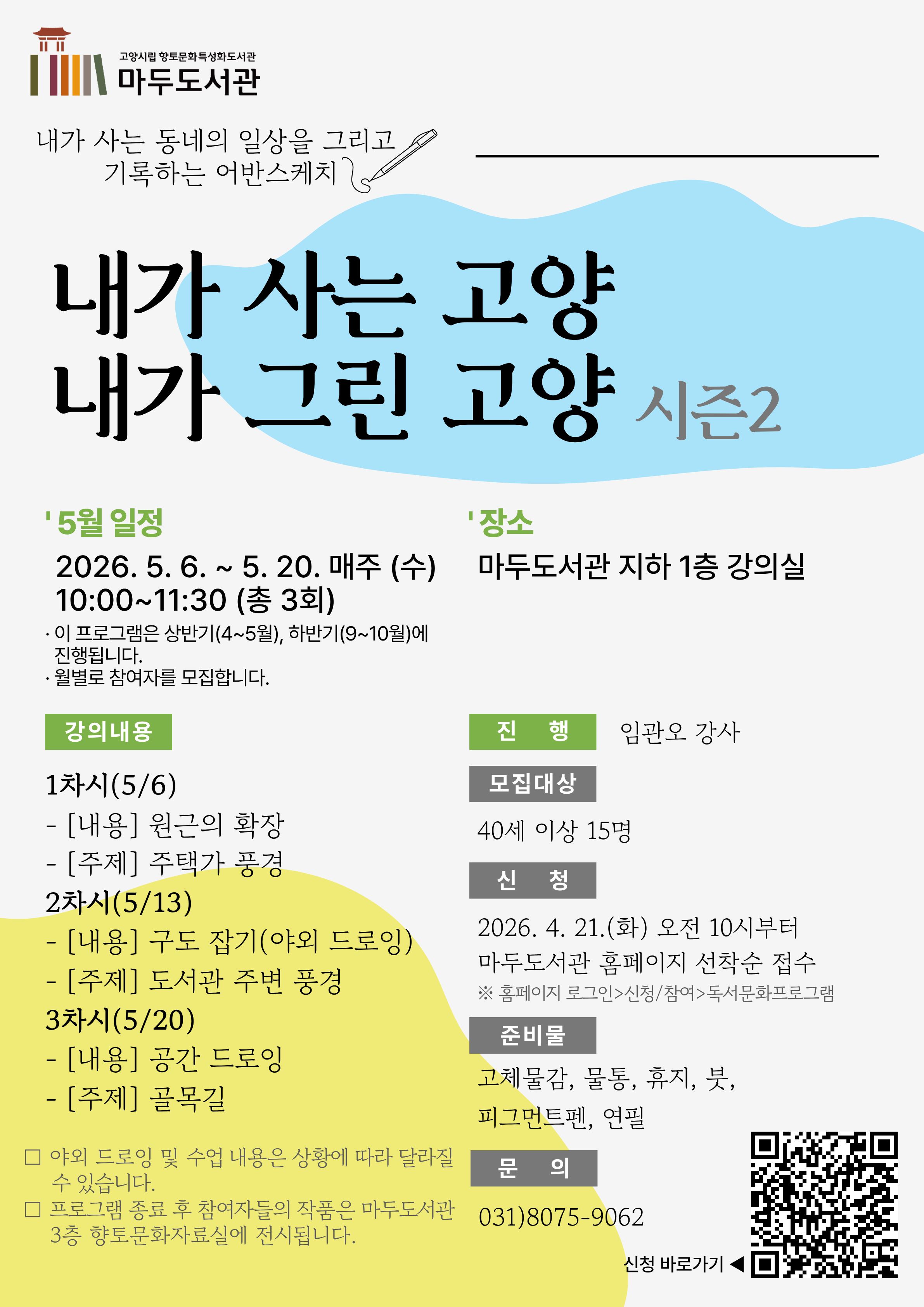 고양시립 향토문화특성화도서관 마두도서관 내가 사는 동네의 일상을 그리고 기록하는 어반스케치  내가 사는 고양 내가 그린 고양 시즌2  ' 5월 일정  2026. 5. 6. ~ 5. 20. 매주 (수) 10:00~11:30 (총 3회) · 이 프로그램은 상반기(4~5월), 하반기(9~10월)에 진행됩니다. · 월별로 참여자를 모집합니다.   ' 장소  마두도서관 지하 1층 강의실  · 강의내용  1차시(5/6)  - [내용] 원근의 확장  - [주제] 주택가 풍경  2차시(5/13)  - [내용] 구도 잡기(야외 드로잉)  - [주제] 도서관 주변 풍경  3차시(5/20)  - [내용] 공간 드로잉  - [주제] 골목길 · 진 행 : 임관오 강사 · 모집대상 : 40세 이상 15명 · 신 청 : 2026. 4. 21.(화) 오전 10시부터 마두도서관 홈페이지 선착순 접수 ※ 홈페이지 로그인 > 신청/참여 > 독서문화프로그램 · 준비물 : 고체물감, 물통, 휴지, 붓, 피그먼트펜, 연필 · 문 의 : 031)8075-9062   □ 야외 드로잉 및 수업 내용은 상황에 따라 달라질 수 있습니다.  □ 프로그램 종료 후 참여자들의 작품은 마두도서관 3층 향토문화자료실에 전시됩니다.  신청바로가기 QR코드