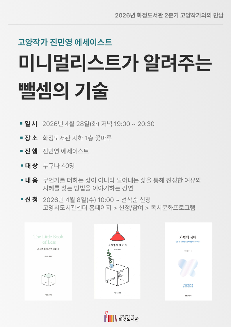 2026년 화정도서관 2분기 고양작가와의 만남  고양작가 진민영 에세이스트 미니멀리스트가 알려주는 뺄셈의 기술  • 일시 : 2026년 4월 28일(화) 저녁 19:00 ~ 20:30 • 장소 : 화정도서관 지하 1층 꽃마루 • 진행 : 진민영 에세이스트 • 대상 : 누구나 40명 • 내용 : 무언가를 더하는 삶이 아니라 덜어내는 삶을 통해 진정한 여유와 지혜를 찾는 방법을 이야기하는 강연 • 신청 : 2026년 4월 8일(수) 10:00 ~ 선착순 신청 고양시도서관센터 홈페이지 > 신청/참여 > 독서문화프로그램  The Little Book of Less (간소한 삶에 관한 작은 책) 조그맣게 살 거야 가볍게 산다  고양시립 꽃특성화도서관 화정도서관