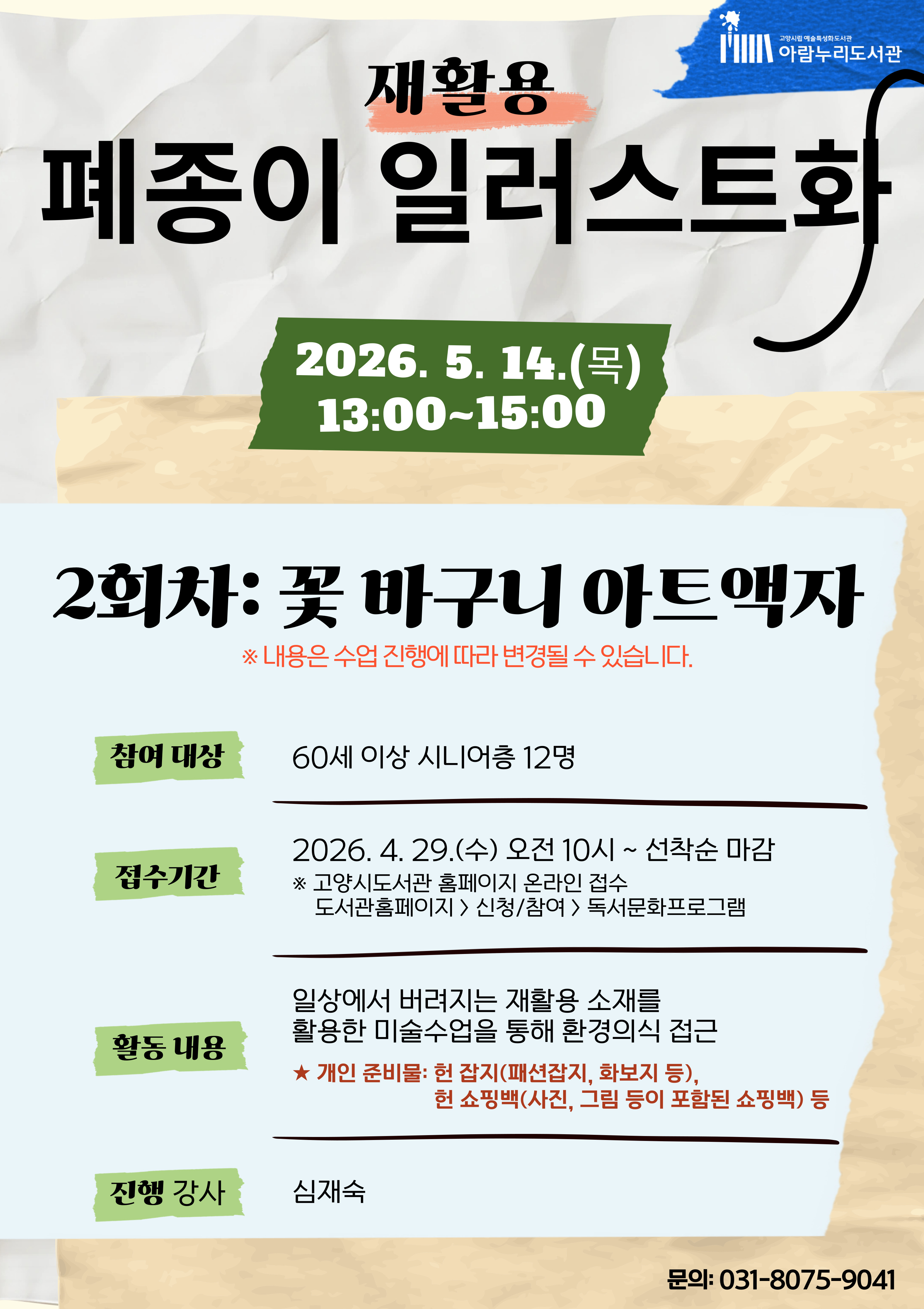 고양시립 예술특성화도서관 아람누리도서관 재활용 폐종이 일러스트화 · 일 시 : 2026. 5. 14.(목) 13:00~15:00 · 2회차 주제 : 꽃 바구니 아트액자 ※ 내용은 수업 진행에 따라 변경될 수 있습니다. · 참여 대상 : 60세 이상 시니어층 12명 · 접수 기간 : 2026. 4. 29.(수) 오전 10시 ~ 선착순 마감 · 접수방법: 고양시도서관 홈페이지 온라인 접수(도서관홈페이지>신청/참여>독서문화프로그램 · 활동 내용 : 일상에서 버려지는 재활용 소재를 활용한 미술수업을 통해 환경의식 접근 ★ 개인 준비물: 헌 잡지(패션잡지, 화보지 등), 헌 쇼핑백(사진, 그림 등이 포함된 쇼핑백) 등 · 진행 강사 : 심재숙 · 문 의 : 031-8075-9041