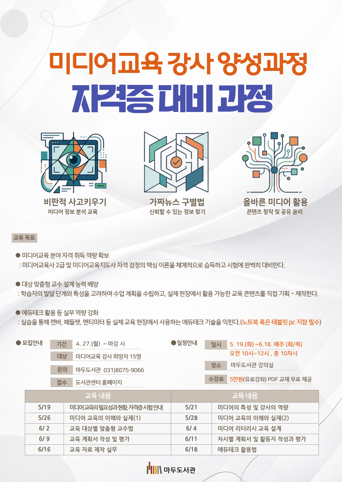 미디어교육 강사 양성과정 (자격증 대비 과정) 주요 교육 내용 비판적 사고 키우기: 미디어 정보 분석 교육 가짜뉴스 구별법: 신뢰할 수 있는 정보 찾기 올바른 미디어 활용: 콘텐츠 창작 및 공유 윤리  교육 목표 •미디어교육 분야 자격 취득 역량 확보: 미디어교육사 2급 및 미디어교육지도사 자격 검정의 핵심 이론을 체계적으로 습득하고 시험에 완벽히 대비한다. •대상 맞춤형 교수 설계 능력 배양: 학습자의 발달 단계와 특성을 고려하여 수업 계획을 수립하고, 실제 현장에서 활용 가능한 교육 콘텐츠를 직접 기획 및 제작한다. •에듀테크 활용 등 실무 역량 강화: 실습을 통해 캔바, 패들렛, 멘티미터 등 실제 교육 현장에서 사용하는 에듀테크 기술을 익힌다. (노트북 혹은 태블릿 pc 지참 필수)  •모집 안내 기간: 4. 27.(월) ~ 마감 시 대상: 미디어교육 강사 희망자 15명 문의: 마두도서관 031)8075-9066 접수: 도서관센터 홈페이지  •일정 안내 일시: 5. 19.(화) ~ 6. 18. 매주 (화/목) 오전 10시~12시 , 총 10차시 장소: 마두도서관 강의실 수강료: 5만원(유료강좌) PDF 교재 무료 제공  •교육 내용 5/19 미디어교육의 필요성과 현황, 자격증 시험 안내 5/21 미디어의 특성 및 강사의 역량 5/26 미디어 교육의 이해와 실제(1) 5/28 미디어 교육의 이해와 실제(2) 6/ 2 교육 대상별 맞춤형 교수법 6/ 4 미디어 리터러시 교육 설계 6/ 9 교육 계획서 작성 및 평가 6/11 차시별 계획서 및 활동지 작성과 평가 6/16 교육 자료 제작 실무 6/18 에듀테크 활용법  고양시립마두도서관