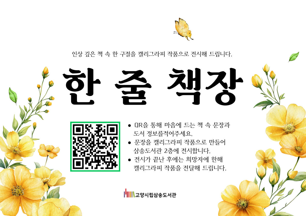 인상 깊은 책 속 한 구절을 캘리그라피 작품으로 전시해 드립니다. 한 줄 책장 한줄책장 신청 페이지 바로가기 QR코드 · QR을 통해 마음에 드는 책 속 문장과 도서 정보를 적어주세요. · 문장을 캘리그라피 작품으로 만들어 삼송도서관 2층에 전시합니다. · 전시가 끝난 후에는 희망자에 한해 캘리그라피 작품을 전달해 드립니다. 고양시립삼송도서관