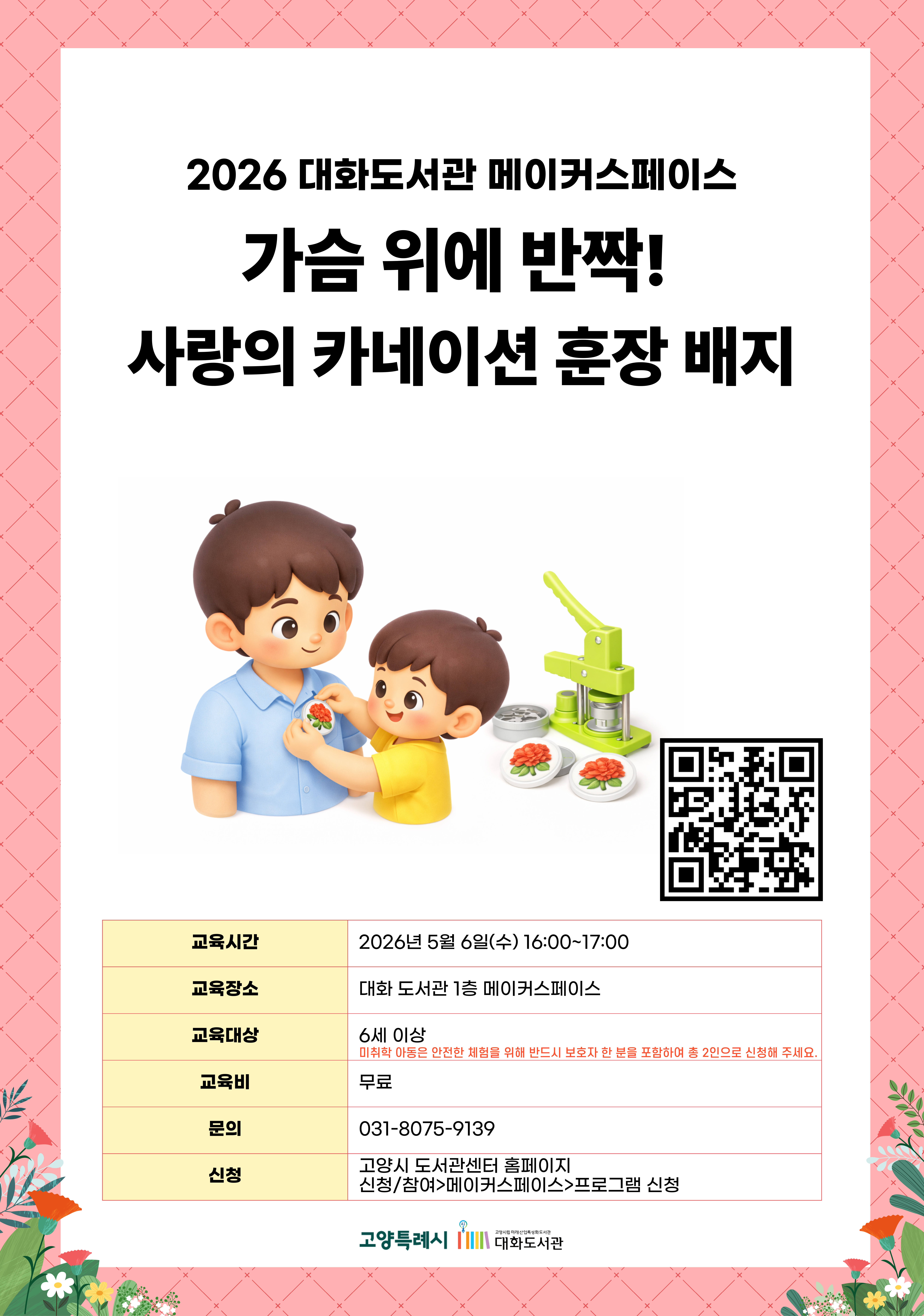 2026 대화도서관 메이커스페이스  가슴 위에 반짝! 사랑의 카네이션 훈장 배지  신청페이지 바로가기QR코드  · 교육시간 : 2026년 5월 6일(수) 16:00~17:00 · 교육장소 : 대화 도서관 1층 메이커스페이스 · 교육대상 : 6세 이상 (미취학 아동은 안전한 체험을 위해 반드시 보호자 한 분을 포함하여 총 2인으로 신청해 주세요.) · 교육비 : 무료 · 문의 : 031-8075-9139 · 신청 : 고양시 도서관센터 홈페이지 신청/참여 > 메이커스페이스 > 프로그램 신청  고양특례시 고양시립미래산업특성화도서관 대화도서관
