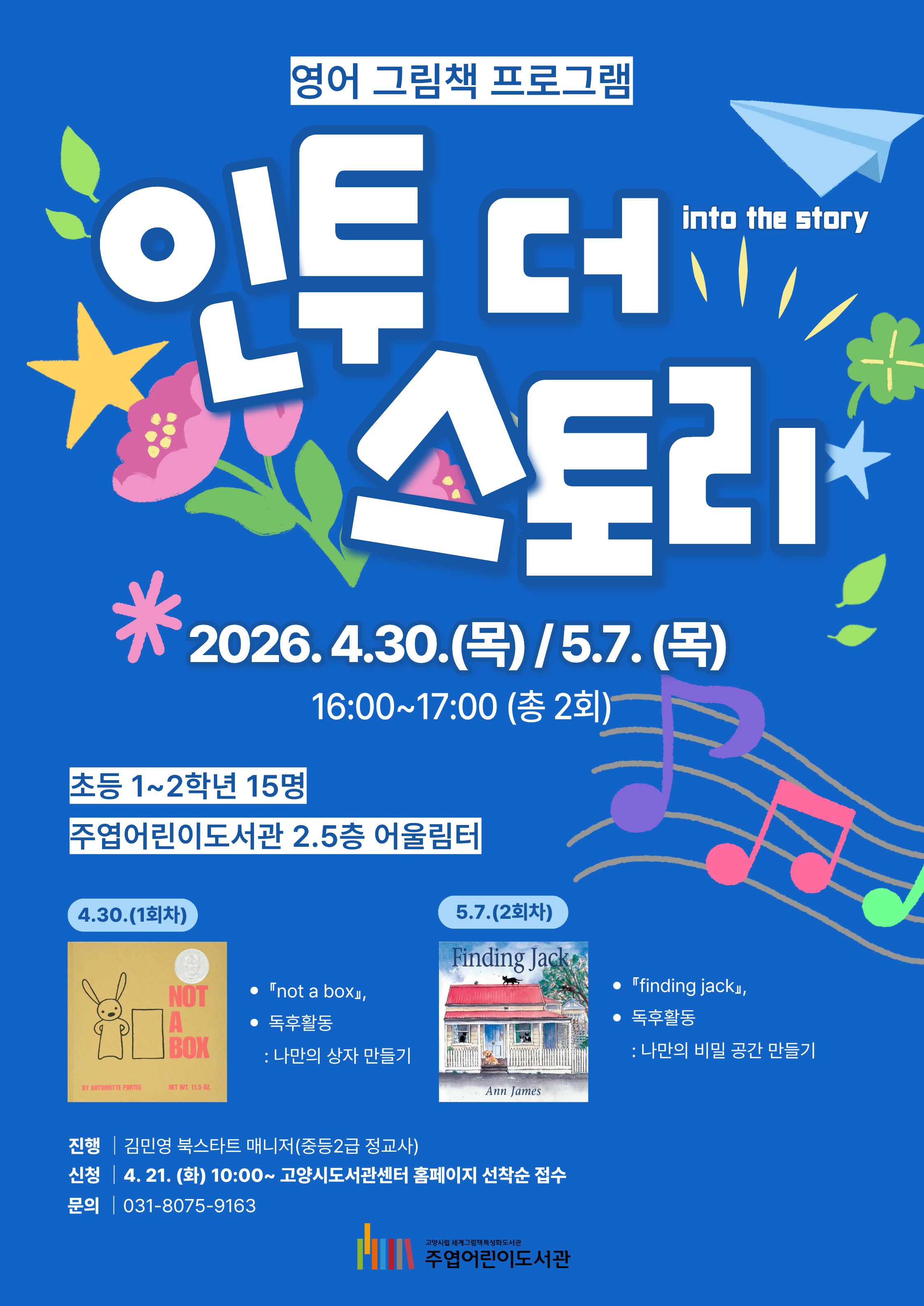 영어 그림책 프로그램 인투 더 스토리 into the story 2026. 4. 30.(목) / 5. 7.(목) 16:00~17:00 (총 2회) 초등 1~2학년 15명 주엽어린이도서관 2.5층 어울림터  4.30. (1회차) · 『not a box』, · 독후활동 : 나만의 상자 만들기 5.7. (2회차) · 『finding jack』, · 독후활동 : 나만의 비밀 공간 만들기  · 진 행 : 김민영 북스타트 매니저(중등2급 정교사) · 신 청 : 4. 21. (화) 10:00~ 고양시도서관센터 홈페이지 선착순 접수 · 문 의 : 031-8075-9163  고양시립 세계그림책특성화도서관 주엽어린이도서관