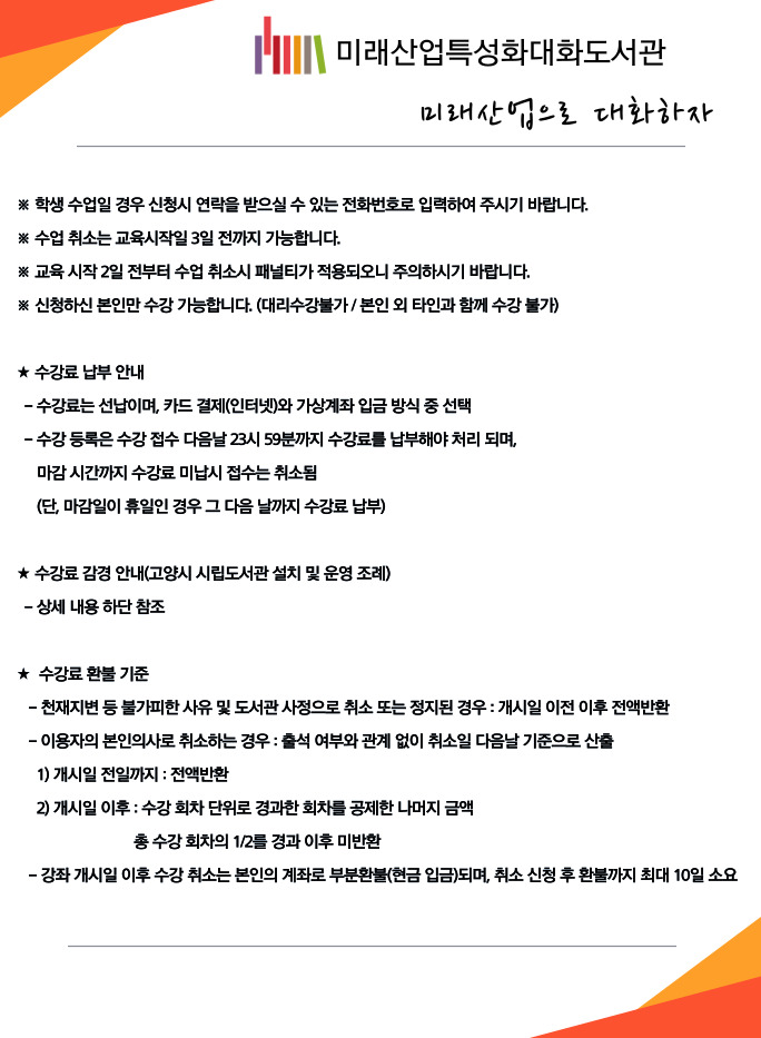 미래산업특성화대화도서관 미래산업으로 대화하자  ※ 학생 수업일 경우 신청시 연락을 받으실 수 있는 전화번호로 입력하여 주시기 바랍니다. ※ 수업 취소는 교육시작일 3일 전까지 가능합니다. ※ 교육 시작 2일 전부터 수업 취소시 패널티가 적용되오니 주의하시기 바랍니다. ※ 신청하신 본인만 수강 가능합니다. (대리수강불가 / 본인 외 타인과 함께 수강 불가)  ★ 수강료 납부 안내 -수강료는 선납이며, 카드 결제(인터넷)와 가상계좌 입금 방식 중 선택 -수강 등록은 수강 접수 다음날 23시 59분까지 수강료를 납부해야 처리 되며, 마감 시간까지 수강료 미납시 접수는 취소됨 (단, 마감일이 휴일인 경우 그 다음 날까지 수강료 납부)  ★ 수강료 감경 안내(고양시 시립도서관 설치 및 운영 조례) -상세 내용 하단 참조  ★ 수강료 환불 기준 -천재지변 등 불가피한 사유 및 도서관 사정으로 취소 또는 정지된 경우 : 개시일 이전 이후 전액반환 -이용자의 본인의사로 취소하는 경우 : 출석 여부와 관계 없이 취소일 다음날 기준으로 산출 1)개시일 전일까지 : 전액반환 2) 개시일 이후 : 수강 회차 단위로 경과한 회차를 공제한 나머지 금액 총 수강 회차의 1/2를 경과 이후 미반환  - 강좌 개시일 이후 수강 취소는 본인의 계좌로 부분환불(현금 입금)되며, 취소 신청 후 환불까지 최대 10일 소요
