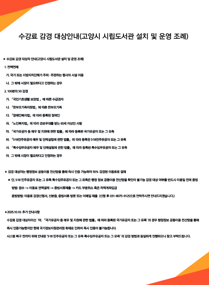 수강료 감경 대상안내(고양시 시립도서관 설치 및 운영 조례) ★ 수강료 감경 대상자 안내(고양시 시립도서관 설치 및 운영 조례)  1. 전액면제 가. 국가 또는 지방자치단체가 주최·주관하는 행사의 시설 이용 나. 그 밖에 시장이 필요하다고 인정하는 경우  2. 100분의 50 감경 가. 「국민기초생활 보장법」에 따른 수급권자 나. 「한부모가족지원법」에 따른 한부모가족 다. 「장애인복지법」에 따라 등록된 장애인 라. 「노인복지법」에 따라 경로우대를 받는 65세 이상인 사람 마. 「국가유공자 등 예우 및 지원에 관한 법률」에 따라 등록된 국가유공자 또는 그 유족 바. 「5·18민주유공자 예우 및 단체설립에 관한 법률」에 따라 등록된 5·18민주유공자 또는 그 유족 사. 「특수임무유공자 예우 및 단체설립에 관한 법률」에 따라 등록된 특수임무유공자 또는 그 유족 아. 그 밖에 시장이 필요하다고 인정하는 경우  ★ 감경 대상자는 행정정보 공동이용 전산망을 통해 즉시 인증 가능하며 50% 감경된 이용료로 결제  ※ 단, 5·18 민주유공자 또는 그 유족·특수임무유공자 또는 그 유족은 행정 정보 공동이용 전산망을 확인이 불가능 감경 대상 여부를 반드시 이용일 전에 증빙  방법: 접수 -> 이용료 전액결제 -> 증빙서류제출 -> 카드 부분취소 혹은 차액계좌입금  증빙방법: 이용료 감경신청서, 신분증, 증빙서류 방문 또는 이메일 제출 (신청 후 031-8075-9125으로 연락주시면 안내드리겠습니다.)  ★ 2025.10.10. 추가 안내사항 수강료 감경 대상자이신 '마. 「국가유공자 등 예우 및 지원에 관한 법률」에 따라 등록된 국가유공자 또는 그 유족'의 경우 행정정보 공동이용 전산망을 통해 즉시 인증가능했지만 현재 국가정보자원관리원 화재로 인하여 즉시 인증이 불가능합니다. 시스템 복구 전까지 위에 안내된 '5·18 민주유공자 또는 그 유족·특수임무유공자 또는 그 유족'의 감경 방법과 동일하게 진행하오니 참고 부탁드립니다.