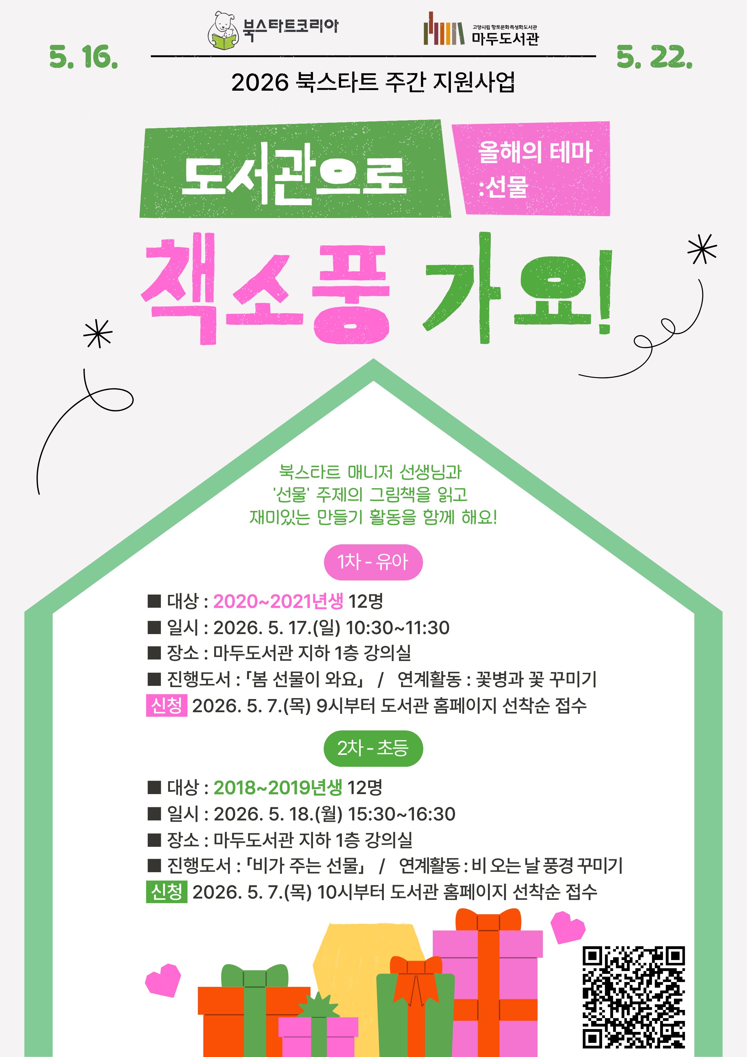 5. 16. 북스타트 코리아 | 고양시립 향토문화특성화도서관 마두도서관 5.22. 2026 북스타트 주간 지원사업  도서관으로 책소풍 가요! 올해의 테마 : 선물 북스타트 매니저 선생님과 '선물' 주제의 그림책을 읽고 재미있는 만들기 활동을 함께 해요!  · 1차 - 유아 · 대상 : 2020~2021년생 12명 · 일시 : 2026. 5. 17.(일) 10:30~11:30 · 장소 : 마두도서관 지하 1층 강의실 · 진행도서 : 「봄 선물이 와요」 / 연계활동 : 꽃병과 꽃 꾸미기 · 신청 : 2026. 5. 7.(목) 9시부터 도서관 홈페이지 선착순 접수  · 2차 - 초등 · 대상 : 2018~2019년생 12명 · 일시 : 2026. 5. 18.(월) 15:30~16:30 · 장소 : 마두도서관 지하 1층 강의실 · 진행도서 : 「비가 주는 선물」 / 연계활동 : 비 오는 날 풍경 꾸미기 · 신청 : 2026. 5. 7.(목) 10시부터 도서관 홈페이지 선착순 접수  고양시립 마두도서관