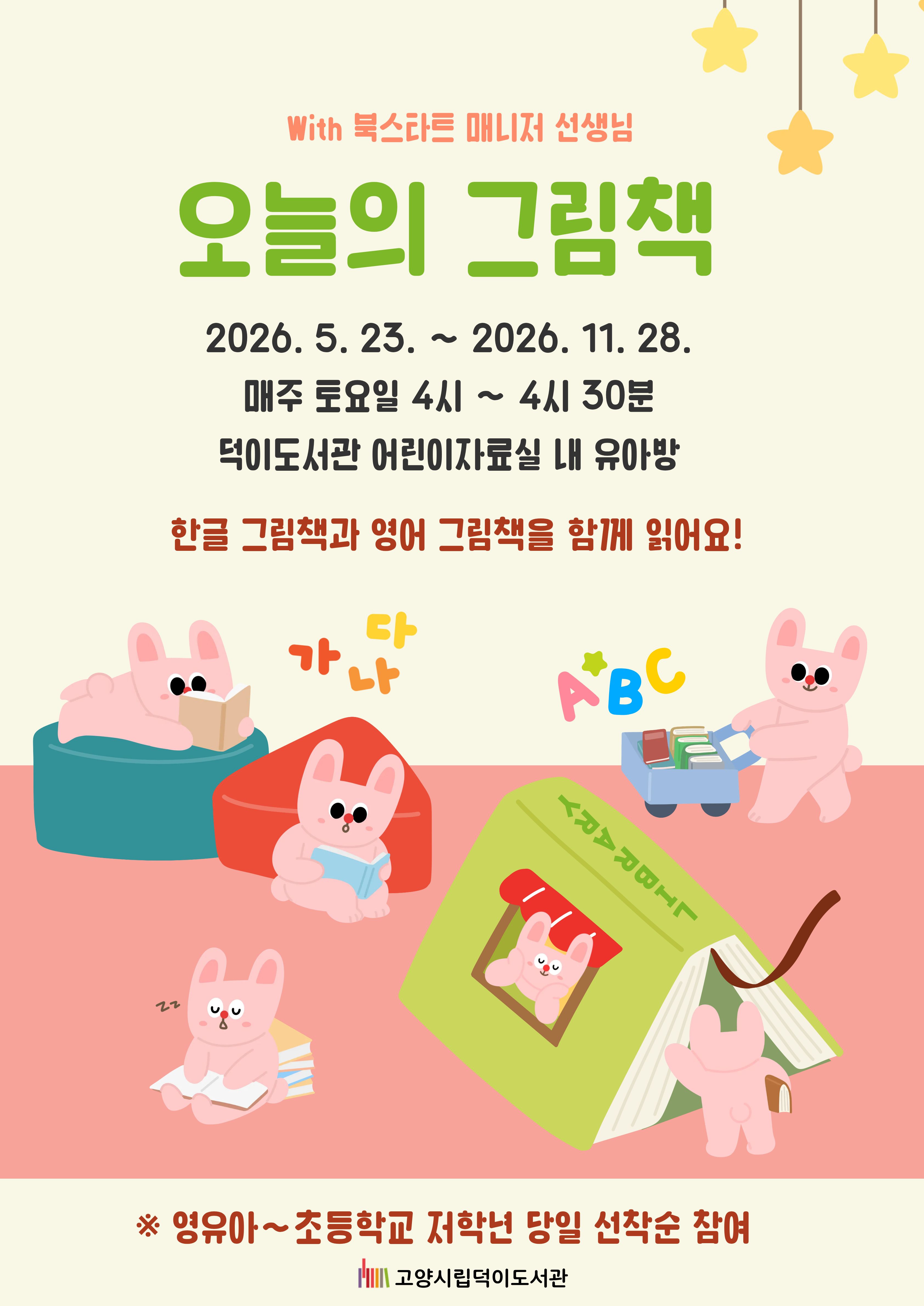 with 북스타트 매니저 선생님 오늘의 그림책  2026. 5. 23. ~ 2026. 11. 28. 매주 토요일 오후 4시 ~ 4시 30분 덕이도서관 어린이자료실 내 유아방  한글 그림책과 영어 그림책을 함께 읽어요!  ※영유아~초등학교 저학년 당일 선착순 참여  고양시립덕이도서관