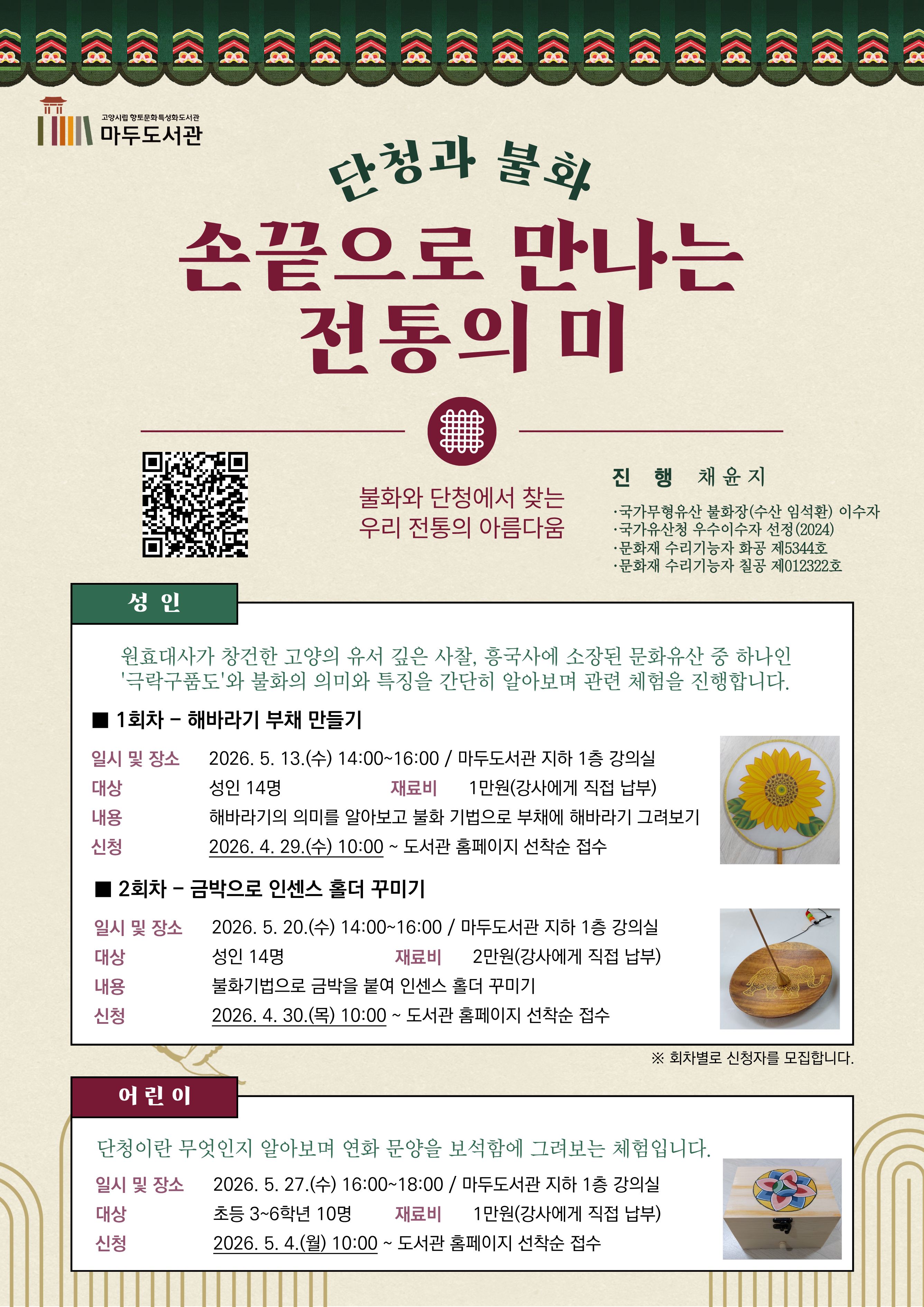 고양시립 향토문화특성화도서관 마두도서관  단청과 불화 손끝으로 만나는 전통의 미 불화와 단청에서 찾는 우리 전통의 아름다움  · 진 행 : 채윤지  국가무형유산 불화장(수산 임석환) 이수자  국가유산청 우수이수자 선정(2024)  문화재 수리기술자 화공 제5344호  문화재 수리기술자 칠공 제012322호  [성 인] 원효대사가 창건한 고양의 유서 깊은 사찰, 흥국사에 소장된 문화유산 중 하나인 '극락구품도'와 불화의 의미와 특징을 간단히 알아보며 관련 체험을 진행합니다.  · 1회차 - 해바라기 부채 만들기 · 일시 및 장소 : 2026. 5. 13.(수) 14:00~16:00 / 마두도서관 지하 1층 강의실 · 대상 : 성인 14명 · 재료비 : 1만원(강사에게 직접 납부) · 내용 : 해바라기의 의미를 알아보고 불화 기법으로 부채에 해바라기 그려보기 · 신청 : 2026. 4. 29.(수) 10:00 ~ 도서관 홈페이지 선착순 접수  · 2회차 - 금박으로 인센스 홀더 꾸미기 · 일시 및 장소 : 2026. 5. 20.(수) 14:00~16:00 / 마두도서관 지하 1층 강의실 · 대상 : 성인 14명 · 재료비 : 2만원(강사에게 직접 납부) · 내용 : 불화기법으로 금박을 붙여 인센스 홀더 꾸미기 · 신청 : 2026. 4. 30.(목) 10:00 ~ 도서관 홈페이지 선착순 접수  ※ 회차별로 신청자를 모집합니다.  [어린이] 단청이란 무엇인지 알아보며 연화 문양을 보석함에 그려보는 체험입니다.  · 일시 및 장소 : 2026. 5. 27.(수) 16:00~18:00 / 마두도서관 지하 1층 강의실 · 대상 : 초등 3~6학년 10명 · 재료비 : 1만원(강사에게 직접 납부) · 신청 : 2026. 5. 4.(월) 10:00 ~ 도서관 홈페이지 선착순 접수