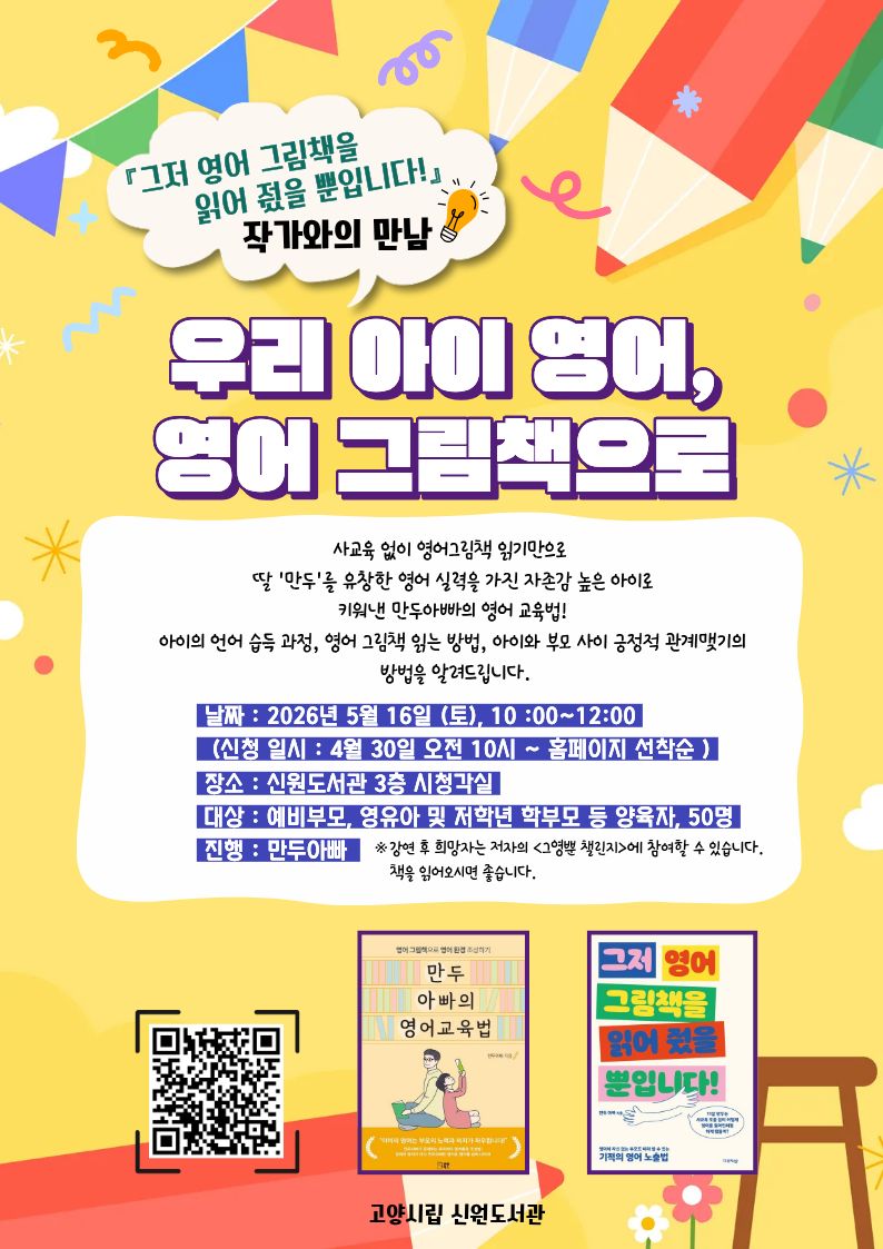「그저 영어 그림책을 읽어 줬을 뿐입니다!」 작가와의 만남 우리 아이 영어, 영어 그림책으로  사교육 없이 영어그림책 읽기만으로 딸 '만두'를 유창한 영어 실력을 가진 자존감 높은 아이로 키워낸 만두아빠의 영어 교육법! 아이의 언어 습득 과정, 영어 그림책 읽는 방법, 아이와 부모 사이 긍정적 관계맺기의 방법을 알려드립니다.  · 날짜 : 2026년 5월 16일 (토), 10:00~12:00 (신청 일시 : 4월 30일 오전 10시 ~ 홈페이지 선착순) · 장소 : 신원도서관 3층 시청각실 · 대상 : 예비부모, 영유아 및 저학년 학부모 등 양육자, 50명 · 진행 : 만두아빠 · 비고 : ※ 강연 후 희망자는 저자의 <그영챌 챌린지>에 참여할 수 있습니다. 책을 읽어오시면 좋습니다.  독서문화프로그램 신청 페이지 바로가기QR코드 만두 아빠의 영어 교육법 그저 영어 그림책을 읽어 줬을 뿐입니다!  고양시립 신원도서관