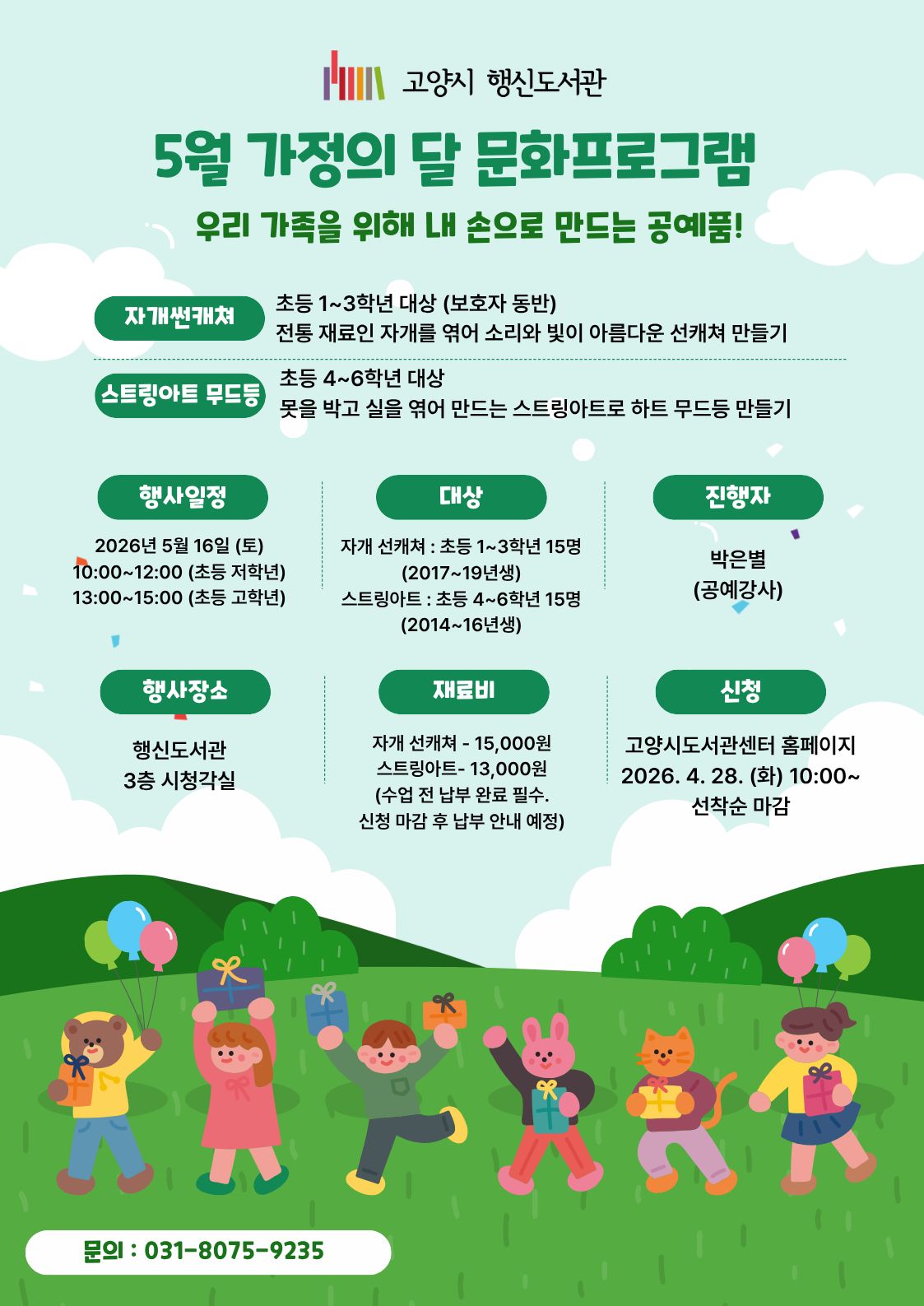 고양시 행신도서관 5월 가정의 달 문화프로그램 우리 가족을 위해 내 손으로 만드는 공예품!  · 자개썬캐쳐 : 초등 1~3학년 대상 (보호자 동반), 전통 재료인 자개를 엮어 소리와 빛이 아름다운 선캐쳐 만들기 · 스트링아트 무드등 : 초등 4~6학년 대상, 못을 박고 실을 엮어 만드는 스트링아트로 하트 무드등 만들기  · 행사일정 : 2026년 5월 16일 (토) 10:00~12:00 (초등 저학년) / 13:00~15:00 (초등 고학년) · 행사장소 : 행신도서관 3층 시청각실 · 대상 자개 선캐쳐 : 초등 1~3학년 15명 (2017~19년생)/ 스트링아트 : 초등 4~6학년 15명 (2014~16년생) · 진행자 : 박은별 (공예강사) · 재료비 자개 선캐쳐 : 15,000원/ 스트링아트 : 13,000원 (※ 수업 전 납부 완료 필수. 신청 마감 후 납부 안내 예정) · 신청 : 고양시도서관센터 홈페이지 2026. 4. 28. (화) 10:00~ 선착순 마감 · 문의 : 031-8075-9235