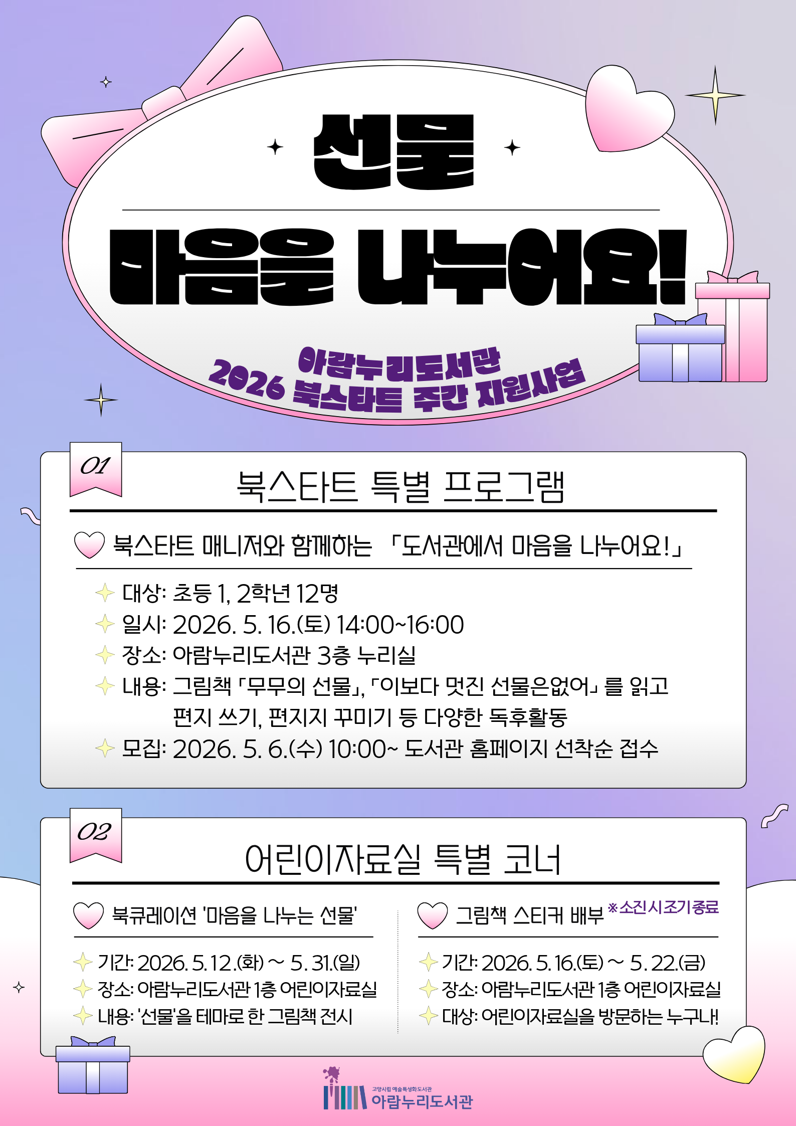 아람누리도서관 2026 북스타트 주간 지원사업  01. 북스타트 특별 프로그램 북스타트 매니저와 함께하는 「도서관에서 마음을 나누어요!」 · 대상: 초등 1, 2학년 12명 · 일시: 2026. 5. 16.(토) 14:00~16:00 · 장소: 아람누리도서관 3층 누리실 · 내용: 그림책 「무무의 선물」, 「이보다 멋진 선물은 없어」를 읽고 편지 쓰기, 편지지 꾸미기 등 다양한 독후활동 · 모집: 2026. 5. 6.(수) 10:00~ 도서관 홈페이지 선착순 접수  02. 어린이자료실 특별 코너 북큐레이션 '마음을 나누는 선물' · 기간: 2026. 5. 12.(화) ~ 5. 31.(일) · 장소: 아람누리도서관 1층 어린이자료실 · 내용: '선물'을 테마로 한 그림책 전시  그림책 스티커 배부 ※ 소진 시 조기 종료 · 기간: 2026. 5. 16.(토) ~ 5. 22.(금) · 장소: 아람누리도서관 1층 어린이자료실 · 대상: 어린이자료실을 방문하는 누구나!  고양시립 예술특성화도서관 아람누리도서관