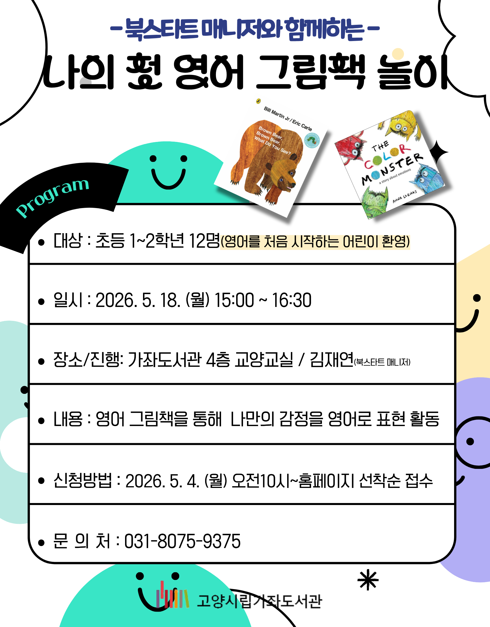 -북스타트 매니저와 함께하는-  나의 첫 영어 그림책 놀이 Program •대상 : 초등 1~2학년 12명(영어를 처음 시작하는 어린이 환영) •일시 : 2026. 5. 18. (월) 15:00 ~ 16:30 •장소/진행 : 가좌도서관 4층 교양교실 / 김재연(북스타트 매니저) •내용 : 영어 그림책을 통해 나만의 감정을 영어로 표현 활동 •신청방법 : 2026. 5. 4. (월) 오전 10시~홈페이지 선착순 접수 •문의처 : 031-8075-9375  고양시립가좌도서관