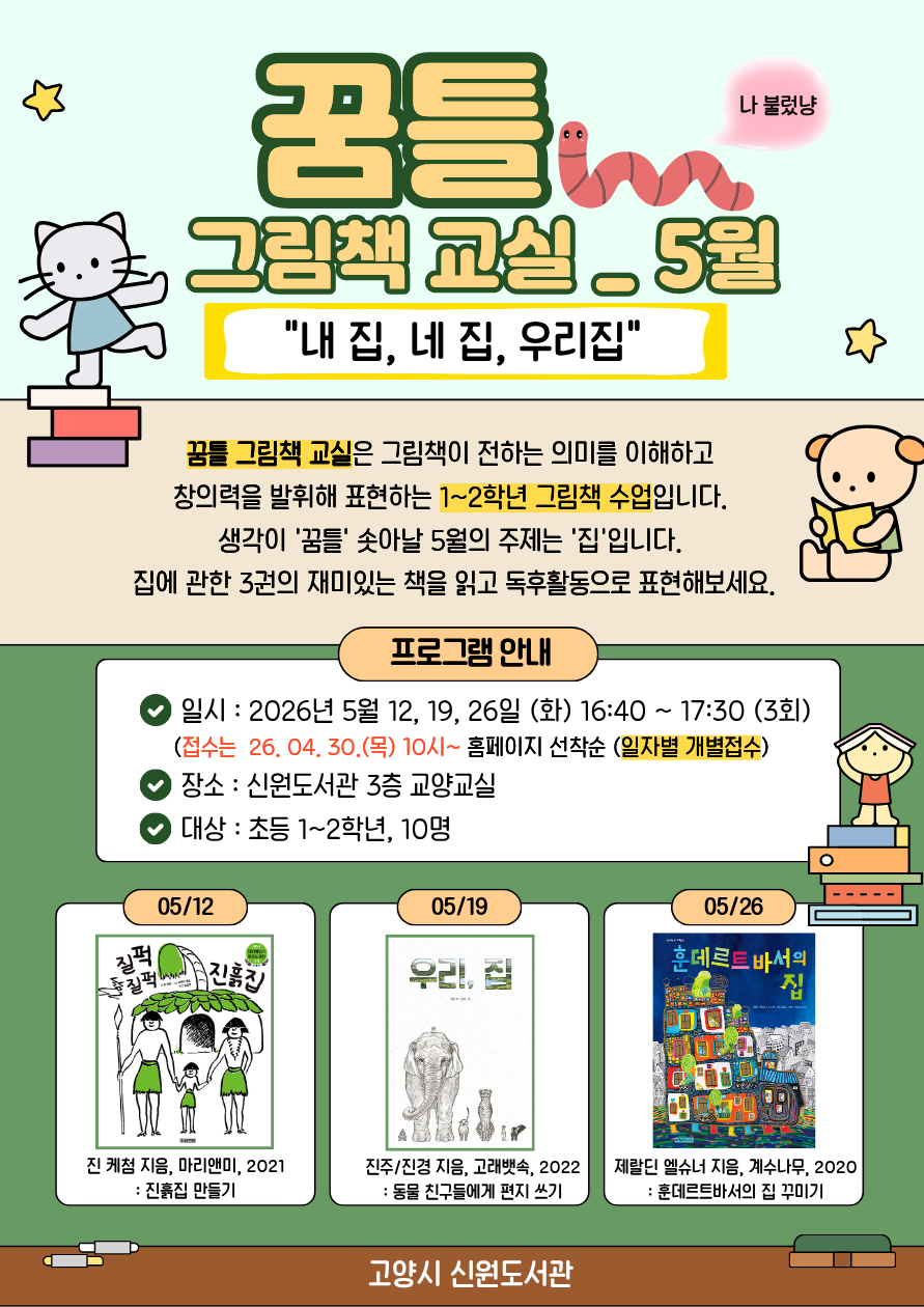 꿈틀 그림책 교실 - 5월 <내 집, 네 집, 우리집>  꿈틀 그림책 교실은 그림책이 전하는 의미를 이해하고  창의력을 발휘해 표현하는 1~2학년 그림책 수업입니다.  생각이 '꿈틀' 솟아날 5월의 주제는 '집'입니다.  집에 관한 3권의 재미있는 책을 읽고 독후활동으로 표현해보세요.  일시 : 2026년 5월 12, 19, 26일 (화) 16:40 ~ 17:30 (3회)     (접수는  26. 04. 30.(목) 10시~ 홈페이지 선착순 (일자별 개별접수) 장소 : 신원도서관 3층 교양교실 대상 : 초등 1~2학년, 10명  5/12 질퍽 질퍽 우리집 (진 케첨 지음, 마리앤미, 2021) : 진흙집 만들기 5/19 우리, 집 (진주, 진경 지음, 고래뱃속, 2022) : 동물 친구들에게 편지 쓰기 5/26 훈데르트바서의 집 (제랄딘 엘슈너 지음, 계수나무, 2020) : 훈데르트바서의 집 꾸미기  고양시립 신원도서관
