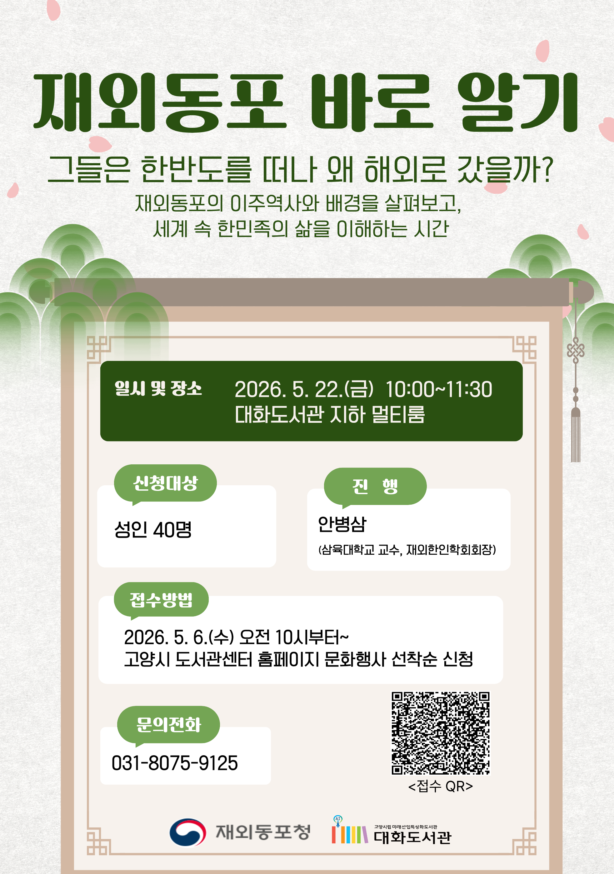 재외동포 바로 알기 그들은 한반도를 떠나 왜 해외로 갔을까? 재외동포의 이주역사와 배경을 살펴보고, 세계 속 한민족의 삶을 이해하는 시간 •일시 및 장소 : 2026. 5. 22.(금) 10:00~11:30 대화도서관 지하 멀티룸 •신청대상 : 성인 40명 •진행 : 안병삼 (삼육대학교 교수, 재외한인학회회장) •접수방법 : 2026. 5. 6.(수) 오전 10시부터~ 고양시 도서관센터 홈페이지 문화행사 선착순 신청 •문의전화 : 031-8075-9125 <접수 QR> 재외동포청 | 고양시립 미래산업특성화도서관 대화도서관