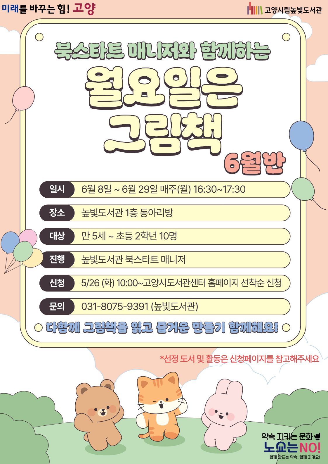 미래를 바꾸는 힘! 고양 약속을 지키는 문화 노쇼는 NO!  북스타트 매니저와 함께하는 월요일은 그림책 6월반 운영일시: 6월 8일 ~ 6월 28일 월요일 16:30~17:30 운영대상: 만 5세 ~ 초등학생 2학년 10명 운영장소: 높빛도서관 1층 동아리방 운영진행: 높빛도서관 북스타트 매니저 신청방법 신청기간: 5월 26일 (화) 10:00~인원마감시 신청방법: 고양시도서관센터 누리집 선착순 신청 [고양시도서관센터홈페이지]-[신청참여]-[독서프로그램 높빛]-[높빛] 문의: 031-8075-9391