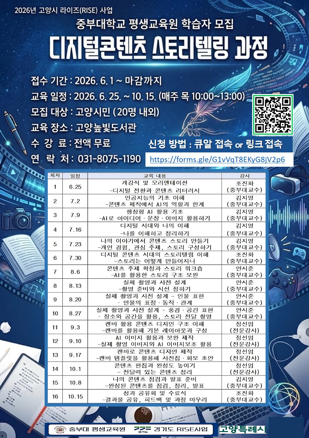 중부대학교 평생교육원 학습자모집, 접수기간: 2026. 6. 1. ~ 마감까지, 교육일정: 2026. 6. 25. ~ 10. 15. 매주 목 10:00~13:00 모집대상: 고양시민 (20명 내외) 교육장소: 고양 높빛도서관 수강료: 전액 무료 연락처: 031-8075-1190   회차 일시 교육 주제 강사 1 6/25 개강식  - 디지털 전환과 콘텐츠 리터러시 조진화(중부대학교 교수) 2 7/2 인공지능의 기초 이해 - 콘텐츠 제작에서 AI의 역할과 한계 김지영(중부대학교 교수) 3 7/9 생성형 AI 활용 기초 - AI로 아이디어, 문장, 이미지 활용하기 김지영(중부대학교 교수) 4 7/16 디지털 시대와 나의 이해 - 나를 이해하고 정리하기 김지영(중부대학교 교수) 5 7/23 나의 이야기에서 콘텐츠 스토리 만들기 - 개인 경험, 관심 주제, 스토리 구성하기 김지영(중부대학교 교수) 6 7/30 디저털 콘텐츠 시대의 스토리텔링 이해 - 스토리는 어떻게 만들어지나 조진화(중부대학교 교수) 7 8/6 콘텐츠 주제 확정과 스토리 워크숍 - AI를 활용한 스토리 구조 보완 안시준(중부대학교 교수) 8 8/13 실제 촬영과 사전 설계 1 - 촬영 준비와 시선 정하기 안시준(중부대학교 교수) 9 8/20 실제 촬영과 사전 설계 2 - 인물 표현, 인물의 표정, 동작, 관계 안시준(중부대학교 교수) 10 8/27 실제 촬영과 사전 설계 3 - 풍경과 공간 표현, 스토리 전달 촬영 안시준(중부대학교 교수) 11 9/3 캔바 활용 콘텐츠 디자인 구조 이해 - 캔바를 활용해 기본 레이아웃과 구성 정선임(전문강사) 12 9/10 AI 이미지 활용과 보완 제작 - 실제 촬영 이미지와 AI 이미지 보조 활용 정선임(전문강사) 13 9/17 캔바로 콘텐츠 디자인 제작 - 캔바 템플릿을 활용해 사진집, 화보 초안 정선임(전문강사) 14 10/1 콘텐츠 편집과 완성도 높이기 - 전달력 있는 콘텐츠 정리 정선임(전문강사) 15 10/8 나의 콘텐츠 점검과 발표 준비 - 완성된 콘텐츠를 점검, 정리, 발표 김지영(중부대학교 교수) 16 10/15 성과 공유회 및 수료식 -결과물 공유, 피드백 및 과정 마무리 조진화(중부대학교 교수)