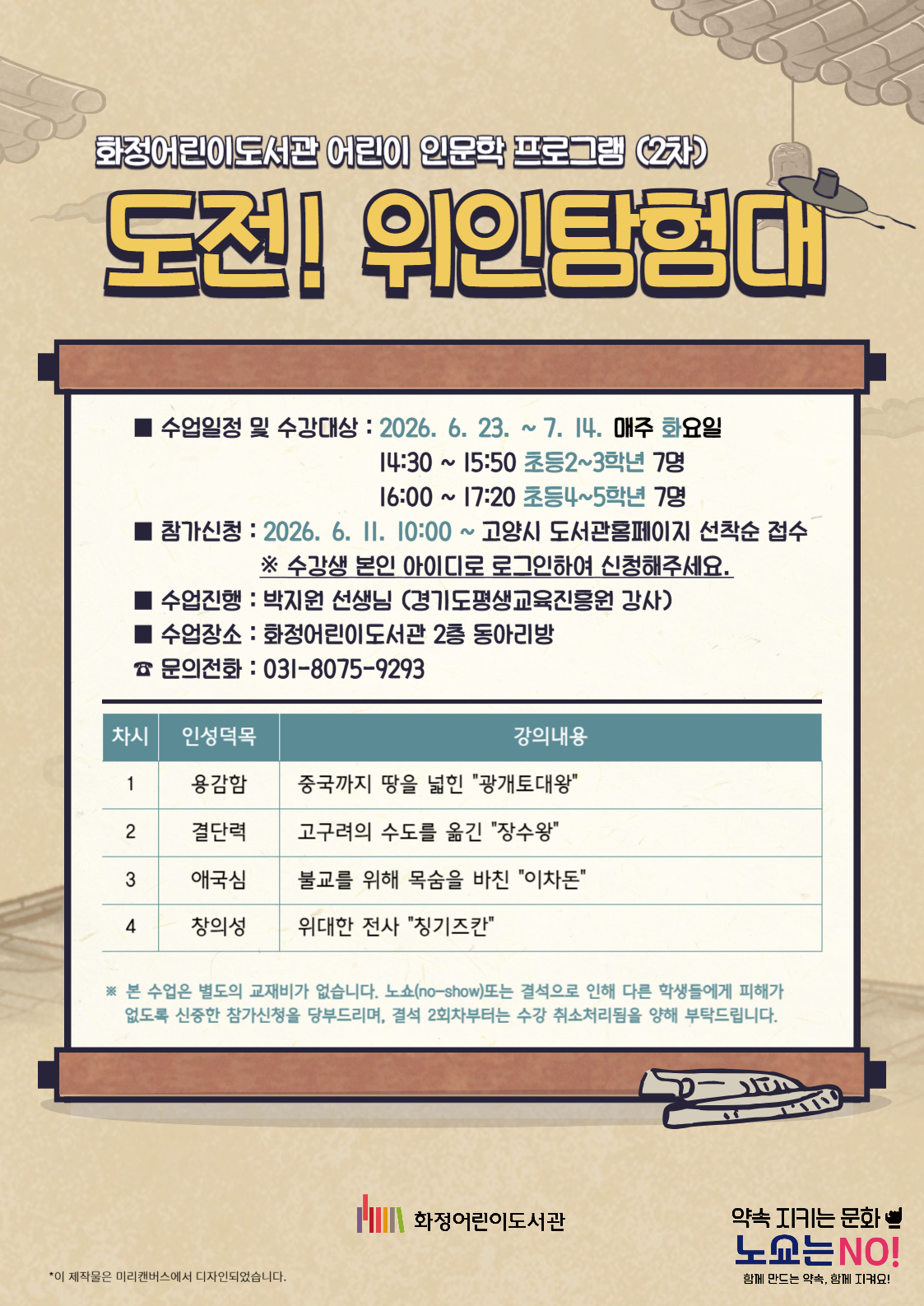 화정어린이도서관 어린이 인문학 프로그램 (2차) "도전! 위인탐험대" - 수업일정 및 수강대상 : 2026. 6. 23. ~ 7. 14. 매주 화요일 14:30 ~ 15:50 초등2~3학년 7명 16:00 ~ 17:20 초등4~5학년 7명 - 참가신청 : 2026. 6. 11. 10:00 ~ 고양시 도서관 홈페이지 선착순 접수 - 수업진행 : 박지원 선생님 (경기도평생교육진흥원 강사) - 수업장소 : 화정어린이도서관 2층 동아리방 - 문의 : 031-8075-9293 <1차시> 용감함 / 중국까지 땅을 넓힌 "광개토대왕" <2차시> 결단력 / 고구려의 수도를 옮긴 "장수왕" <3차시> 애국심 / 불교를 위해 목숨을 바친 "이차돈" <4차시> 창의성 / 위대한 전사 "칭기즈칸" 본 수업은 별도의 교재비, 재료비가 없습니다. 노쇼(no-show)또는 결석으로 인해 다른 학생들에게 피해가 없도록 신중한 참가신청을 부탁드리며, 결석 2회차부터는 수강 취소처리됨을 양해 부탁드립니다. 화정어린이도서관
